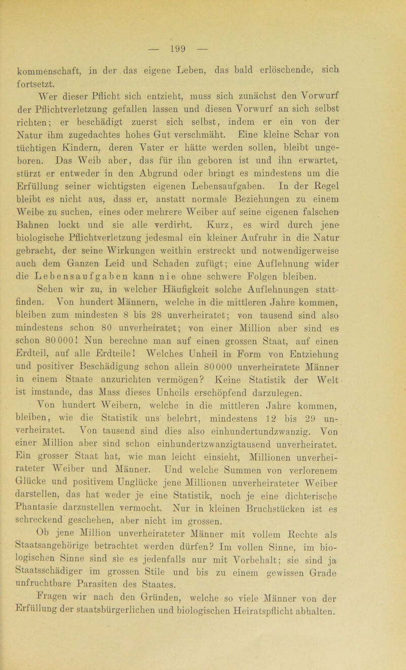 kommenschaft, in der das eigene Leben, das bald erlöschende, sich fortsetzt. Wer dieser Pflicht sich entzieht, muss sich zunächst den Vorwurf der Pflichtverletzung gefallen lassen und diesen Vorwurf an sich selbst richten; er beschädigt zuerst sich selbst, indem er ein von der Natur ihm zugedachtes hohes Gut verschmäht. Eine kleine Schar von tüchtigen Kindern, deren Vater er hätte werden sollen, bleibt unge- boren. Das Weib aber, das für ihn geboren ist und ihn erwartet, stürzt er entweder in den Abgrund oder bringt es mindestens um die Erfüllung seiner wichtigsten eigenen Lebensaufgaben. In der Kegel bleibt es nicht aus, dass er, anstatt normale Beziehungen zu einem Weibe zu suchen, eines oder mehrere Weiber auf seine eigenen falschen Bahnen lockt und sie alle verdirbt. Kurz, es wird durch jene biologische Pflichtverletzung jedesmal ein kleiner Aufruhr in die Natur gebracht, der seine Wirkungen weithin erstreckt und notwendigerweise auch dem Ganzen Leid und Schaden zufügt; eine Auflehnung wider die Lebensaufgaben kann nie ohne schwere Folgen bleiben. Sehen wir zu, in welcher Häufigkeit solche Auflehnungen statt- finden. Von hundert Männern, welche in die mittleren Jahre kommen, bleiben zum mindesten 8 bis 28 unverheiratet; von tausend sind also mindestens schon 80 unverheiratet; von einer Million aber sind es schon 80 000! Nun berechne man auf einen grossen Staat, auf einen Erdteil, auf alle Erdteile! Welches Unheil in Form von Entziehung und positiver Beschädigung schon allein 80 000 unverheiratete Männer in einem Staate anzurichten vermögen? Keine Statistik der Welt ist imstande, das Mass dieses Unheils erschöpfend darzulegen. \on hundert Weibern, welche in die mittleren Jahre kommen, bleiben, wie die Statistik uns belehrt, mindestens 12 bis 29 un- verheiratet. J on tausend sind dies also einhundertundzwanzig. Von einer Million aber sind schon einhundertzwanzigtausend unverheiratet. Ein grosser Staat hat, wie man leicht einsieht, Millionen unverhei- rateter JVeiber und Männer. Und welche Summen von verlorenem Glücke und positivem Unglücke jene Millionen unverheirateter JVeiber darstellen, das hat weder je eine Statistik, noch je eine dichterische Phantasie darzustellen vermocht. Nur in kleinen Bruchstücken ist es schreckend geschehen, aber nicht im grossen. Ob jene Million unverheirateter Männer mit vollem Rechte als Staatsangehörige betrachtet werden dürfen? Im vollen Sinne, im bio- logischen Sinne sind sie es jedenfalls nur mit Vorbehalt; sie sind ja Staatsschädiger im grossen Stile und bis zu einem gewissen Grade unfruchtbare Parasiten des Staates. Fragen wir nach den Gründen, welche so viele Männer von der Erfüllung der staatsbürgerlichen und biologischen Heiratspflicht abhalten.