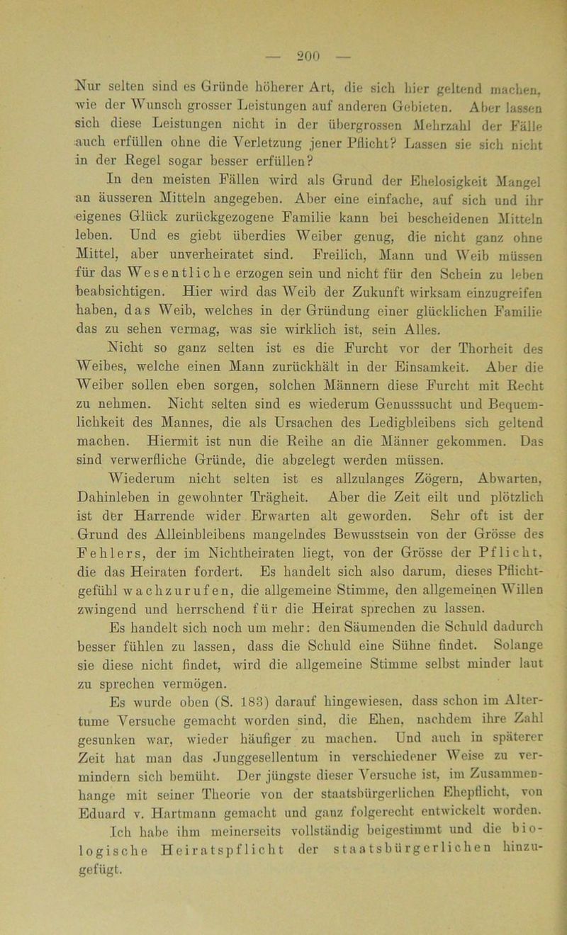 Nur selten sind es Gründe höherer Art, die sich hier geltend machen, wie der Wunsch grosser Leistungen auf anderen Gebieten. Aber lassen sich diese Leistungen nicht in der übergrossen Mehrzahl der Fälle auch erfüllen ohne die Verletzung jener Pflicht? Lassen sie sich nicht in der Regel sogar besser erfüllen? In den meisten Fällen wird als Grund der Ehelosigkeit Mangel an äusseren Mitteln angegeben. Aber eine einfache, auf sich und ihr eigenes Glück zurückgezogene Familie kann bei bescheidenen Mitteln leben. Und es giebt überdies Weiber genug, die nicht ganz ohne Mittel, aber unverheiratet sind. Freilich, Mann und Weib müssen für das Wesentliche erzogen sein und nicht für den Schein zu leben beabsichtigen. Hier wird das Weib der Zukunft wirksam einzugreifen haben, das Weib, welches in der Gründung einer glücklichen Familie das zu sehen vermag, was sie wirklich ist, sein Alles. Nicht so ganz selten ist es die Furcht vor der Thorheit des Weibes, welche einen Mann zurückhält in der Einsamkeit. Aber die Weiber sollen eben sorgen, solchen Männern diese Furcht mit Recht zu nehmen. Nicht selten sind es wiederum Genusssucht und Bequem- lichkeit des Mannes, die als Ursachen des Ledigbleibens sich geltend machen. Hiermit ist nun die Reihe an die Männer gekommen. Das sind verwerfliche Gründe, die abgelegt werden müssen. Wiederum nicht selten ist es allzulanges Zögern, Abwarten, Dahinleben in gewohnter Trägheit. Aber die Zeit eilt und plötzlich ist der Harrende wider Erwarten alt geworden. Sehr oft ist der Grund des Alleinbleibens mangelndes Bewusstsein von der Grösse des Fehlers, der im Nichtheiraten liegt, von der Grösse der Pflicht, die das Heiraten fordert. Es handelt sich also darum, dieses Pflicht- gefühl wachzurufen, die allgemeine Stimme, den allgemeinen Willen zwingend und herrschend für die Heirat sprechen zu lassen. Es handelt sich noch um mehr: den Säumenden die Schuld dadurch besser fühlen zu lassen, dass die Schuld eine Sühne findet. Solange sie diese nicht findet, wird die allgemeine Stimme selbst minder laut zu sprechen vermögen. Es wurde oben (S. 183) darauf hingewiesen, dass schon im Alter- turne Versuche gemacht worden sind, die Ehen, nachdem ihre Zahl gesunken war, wieder häufiger zu machen. Und auch in späterer Zeit hat man das Junggesellentum in verschiedener Weise zu ver- mindern sich bemüht. Der jüngste dieser Versuche ist, im Zusammen- hänge mit seiner Theorie von der staatsbürgerlichen Ehepflicht, von Eduard v. Hartmann gemacht und ganz folgerecht entwickelt worden. Ich habe ihm meinerseits vollständig beigestimmt und die bio- logische Heiratspflicht der staatsbürgerlichen hinzu- gefügt.