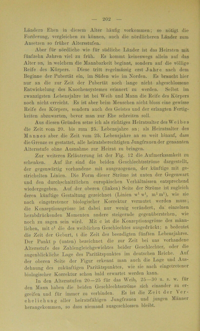 Ländern Ehen in diesem Alter häufig Vorkommen; so nötigt die Forderung, vergleichen zu können, auch die nördlicheren Länder zum Ansetzen so früher Altersstufen. Aber für nördliche wie für südliche Länder ist das Heiraten mit fünfzehn Jahren viel zu früh. Es kommt keineswegs allein auf das Alter an, in welchem die Mannbarkeit beginnt, sondern auf die völlige Reife des Körpers. Diese tritt regelmässig erst Jahre nach dem Beginne der Pubertät ein, im Süden wie im Norden. Es braucht hier nur an die zur Zeit der Pubertät noch lange nicht abgeschlossene Entwickelung des Knochensystemes erinnert zu werden. Selbst im zwanzigsten Lebensjahre ist bei Weib und Mann die Reife des Körpers noch nicht erreicht. Es ist aber beim Menschen nicht bloss eine gewisse Reife des Körpers, sondern auch des Geistes und der erlangten Fertig- keiten abzuwarten, bevor man zur Ehe schreiten soll. Aus diesen Gründen setze ich als richtiges Heiratsalter des Weibes die Zeit vom 20. bis zum 25. Lebensjahre an; als Heiratsalter des Mannes aber die Zeit vom 25. Lebensjahre an so weit hinauf, dass die Grenze es gestattet, alle heiratsberechtigten Jungfrauen der genannten Altersstufe ohne Ausnahme zur Heirat zu bringen. Zur weiteren Erläuterung ist der Fig. 12 die Aufmerksamkeit zu schenken. Auf ihr sind die beiden Geschlechtsströme dargestellt, der gegenwärtig vorhandene mit ausgezogenen, der künftige mit ge- strichelten Linien. Die Form dieser Ströme ist unten der Gegenwart und den durchschnittlichen europäischen Verhältnissen entsprechend wiedergegeben. Auf der oberen (linken) Seite der Ströme ist zugleich deren künftige Gestaltung gezeichnet (Linien w1 w1, m1 m1), wie sie nach eingetretener biologischer Korrektur vermutet werden muss; die Konzeptionsgrösse ist dabei nur wenig verändert, da einzelnen herabdrückenden Momenten andere steigernde gegenüberstehen, wie noch zu sagen sein wird. Mit c ist die Konzeptionsgrösse des männ- lichen, mit c1 die des weiblichen Geschlechtes ausgedrückt; n bedeutet die Zeit der Geburt, t die Zeit des beendigten fünften Lebensjahres. Der Punkt p (unten) bezeichnet die zur Zeit bei uns vorhandene Altersstufe des Zahlengleichgewichtes beider Geschlechter, oder die augenblickliche Lage des Paritätspunktes im deutschen Reiche. Auf der oberen Seite der Figur erkennt man auch die Lage und Aus- dehnung des zukünftigen Paritätspunktes, wie sie nach eingetretener biologischer Korrektur schon bald erwartet werden kann. In den Altersstufen 20 — 25 für das Weib, 25 30 u. s. w. für den Mann haben die beiden Geschlechtsströme sich einander zu er- greifen und für immer zu verbinden. Es ist die Zeit der Ver- ehelichung aller heiratsfähigen Jungfrauen und jungen Männer herangekommen, so dass niemand ausgeschlossen bleibt.