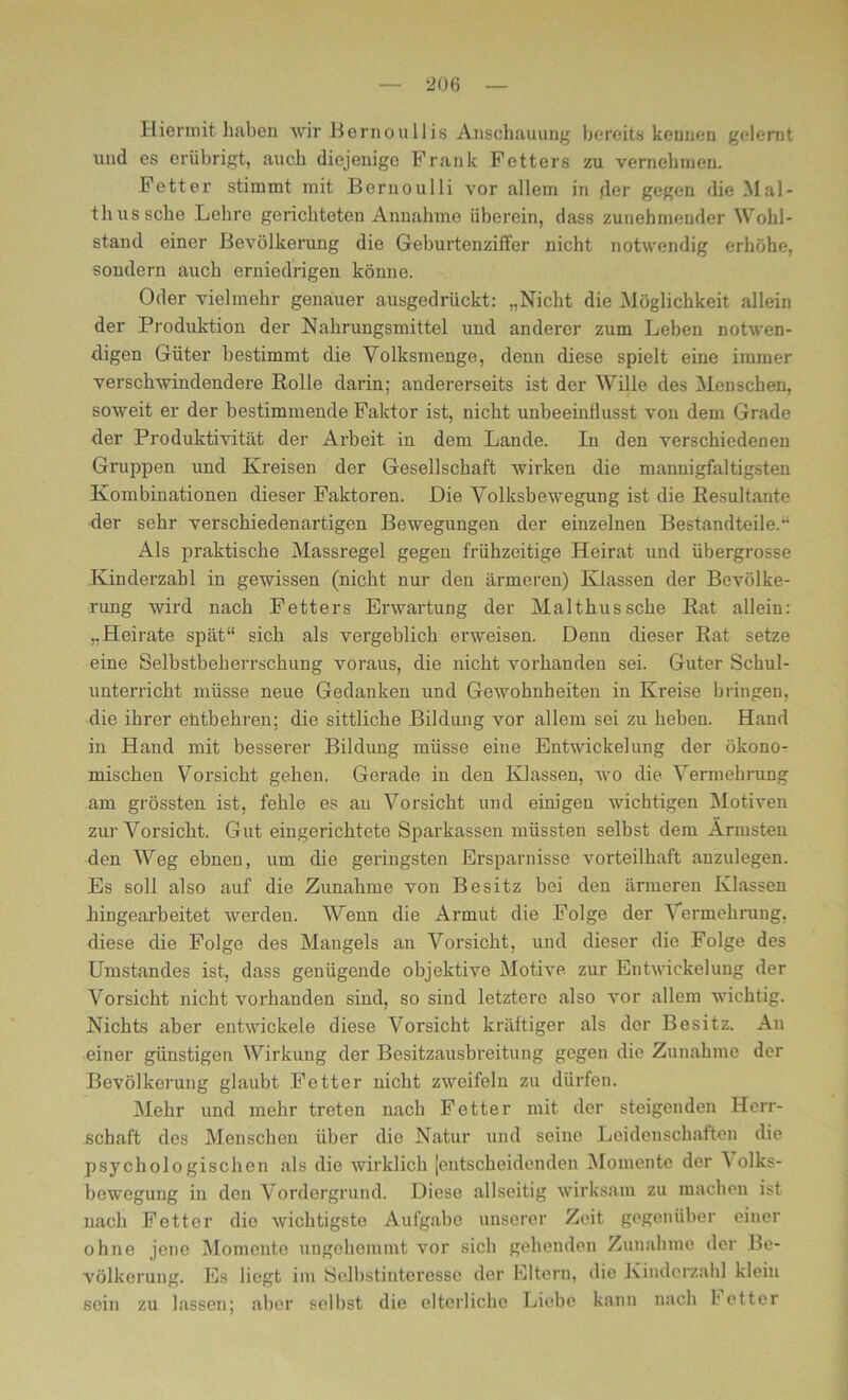 Hiermit haben wir Bornou II is Anschauung bereits kennen gelernt und es erübrigt, auch diejenige Frank Fetters zu vernehmen. Fetter stimmt mit Bernoulli vor allem in der gegen die Mal- th us sehe Lehre gerichteten Annahme überein, dass zunehmender Wohl- stand einer Bevölkerung die Geburtenziffer nicht notwendig erhöhe, sondern auch erniedrigen könne. Oder vielmehr genauer ausgedrückt: „Nicht die Möglichkeit allein der Produktion der Nahrungsmittel und anderer zum Leben notwen- digen Güter bestimmt die Volksmenge, denn diese spielt eine immer verschwindendere Rolle darin; andererseits ist der Wille des Menschen, soweit er der bestimmende Faktor ist, nicht unbeeinflusst von dem Grade der Produktivität der Arbeit in dem Lande. In den verschiedenen Gruppen und Kreisen der Gesellschaft wirken die mannigfaltigsten Kombinationen dieser Faktoren. Die Volksbewegung ist die Resultante der sehr verschiedenartigen Bewegungen der einzelnen Bestandteile. Als praktische Massregel gegen frühzeitige Heirat und übergrosse Kinderzahl in gewissen (nicht nur den ärmeren) Klassen der Bevölke- rung wird nach Fetters Erwartung der Malthussche Rat allein: „Heirate spät“ sich als vergeblich erweisen. Denn dieser Rat setze eine Selbstbeherrschung voraus, die nicht vorhanden sei. Guter Schul- unterricht müsse neue Gedanken und Gewohnheiten in Kreise bringen, die ihrer entbehren; die sittliche Bildung vor allein sei zu heben. Hand in Hand mit besserer Bildung müsse eine Entwickelung der ökono- mischen Vorsicht gehen. Gerade in den Klassen, wo die Vermehrung am grössten ist, fehle es au Vorsicht und einigen wichtigen Motiven zur Vorsicht. Gut eingerichtete Sparkassen müssten selbst dem Ärmsten den Weg ebnen, um die geringsten Ersparnisse vorteilhaft anzulegen. Es soll also auf die Zunahme von Besitz bei den ärmeren Klassen hingearbeitet werden. Wenn die Armut die Folge der Vermehrung, diese die Folge des Mangels an Vorsicht, und dieser die Folge des Umstandes ist, dass genügende objektive Motive zur Entwickelung der Vorsicht nicht vorhanden sind, so sind letztere also vor allem wichtig. Nichts aber entwickele diese Vorsicht kräftiger als der Besitz. An einer günstigen Wirkung der Besitzausbreitung gegen die Zunahme der Bevölkerung glaubt Fetter nicht zweifeln zu dürfen. Mehr und mehr treten nach Fetter mit der steigenden Herr- schaft des Menschen über die Natur und seine Leidenschaften die psychologischen als die wirklich jentscheidenden Momente der I olks- bewegung in den Vordergrund. Diese allseitig wirksam zu machen ist nach Fetter die wichtigste Aufgabe unserer Zeit gegenüber einer ohne jene Momente ungehemmt vor sich gehenden Zunahme der Be- völkerung. Es liegt im Öelhstiuteresse der Eltern, die Kinderzahl klein sein zu lassen; aber sei bst die elterliche Liebe kann nach I etter