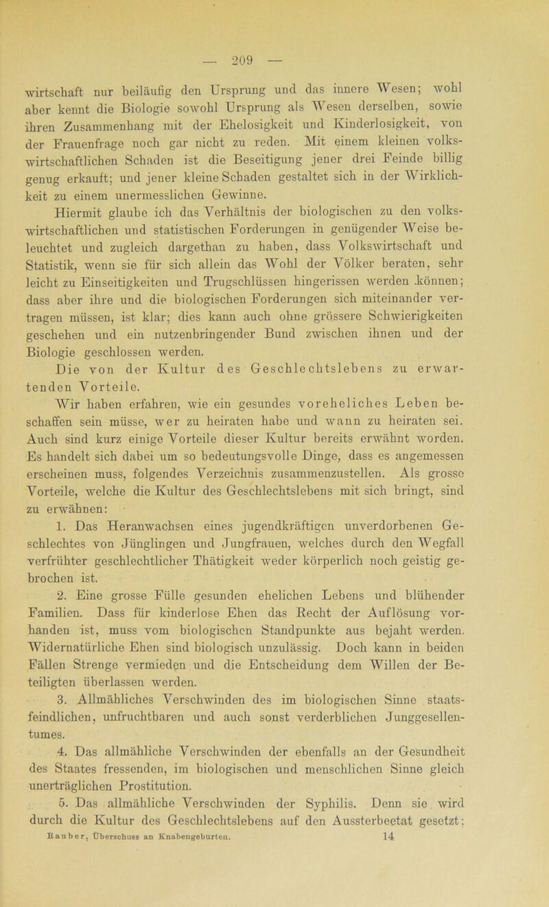 Wirtschaft mir beiläufig den Ursprung und das innere Wesen; wohl aber kennt die Biologie sowohl Ursprung als Wesen derselben, sowie ihren Zusammenhang mit der Ehelosigkeit und Kinderlosigkeit, von der Frauenfrage noch gar nicht zu reden. Mit einem kleinen volks- wirtschaftlichen Schaden ist die Beseitigung jener drei Feinde billig genug erkauft; und jener kleine Schaden gestaltet sich in der W irklich- keit zu einem unermesslichen Gewinne. Hiermit glaube ich das Verhältnis der biologischen zu den volks- wirtschaftlichen und statistischen Forderungen in genügender Weise be- leuchtet und zugleich dargethan zu haben, dass Volkswirtschaft und Statistik, wenn sie für sich allein das Wohl der Völker beraten, sehr leicht zu Einseitigkeiten und Trugschlüssen hingerissen werden .können; dass aber ihre und die biologischen Forderungen sich miteinander ver- tragen müssen, ist klar; dies kann auch ohne grössere Schwierigkeiten geschehen und ein nutzenbringender Bund zwischen ihnen und der Biologie geschlossen werden. Die von der Kultur des Geschlechtslebens zu erwar- tenden Vorteile. Wir haben erfahren, wie ein gesundes voreheliches Leben be- schaffen sein müsse, wer zu heiraten habe und wann zu heiraten sei. Auch sind kurz einige Vorteile dieser Kultur bereits erwähnt worden. Es handelt sich dabei um so bedeutungsvolle Dinge, dass es angemessen erscheinen muss, folgendes Verzeichnis zusammenzustellen. Als grosse Vorteile, welche die Kultur des Geschlechtslebens mit sich bringt, sind zu erwähnen: 1. Das Heranwachsen eines jugendkräftigen unverdorbenen Ge- schlechtes von Jünglingen und Jungfrauen, welches durch den Wegfall verfrühter geschlechtlicher Thätigkeit weder körperlich noch geistig ge- brochen ist. 2. Eine grosse Fülle gesunden ehelichen Lebens und blühender Familien. Dass für kinderlose Ehen das Recht der Auflösung vor- handen ist, muss vom biologischen Standpunkte aus bejaht werden. Widernatürliche Ehen sind biologisch unzulässig. Doch kann in beiden Fällen Strenge vermieden und die Entscheidung dem Willen der Be- teiligten überlassen werden. 3. Allmähliches Verschwinden des im biologischen Sinne staats- feindlichen, unfruchtbaren und auch sonst verderblichen Junggesellen- tumes. 4. Das allmähliche Verschwinden der ebenfalls an der Gesundheit des Staates fressenden, im biologischen und menschlichen Sinne gleich unerträglichen Prostitution. 5. Das allmähliche Verschwinden der Syphilis. Denn sie wird durch die Kultur des Geschlechtslebens auf den Aussterbeetat gesetzt: Räuber, Überschuss an Knabengoburtcn. 14