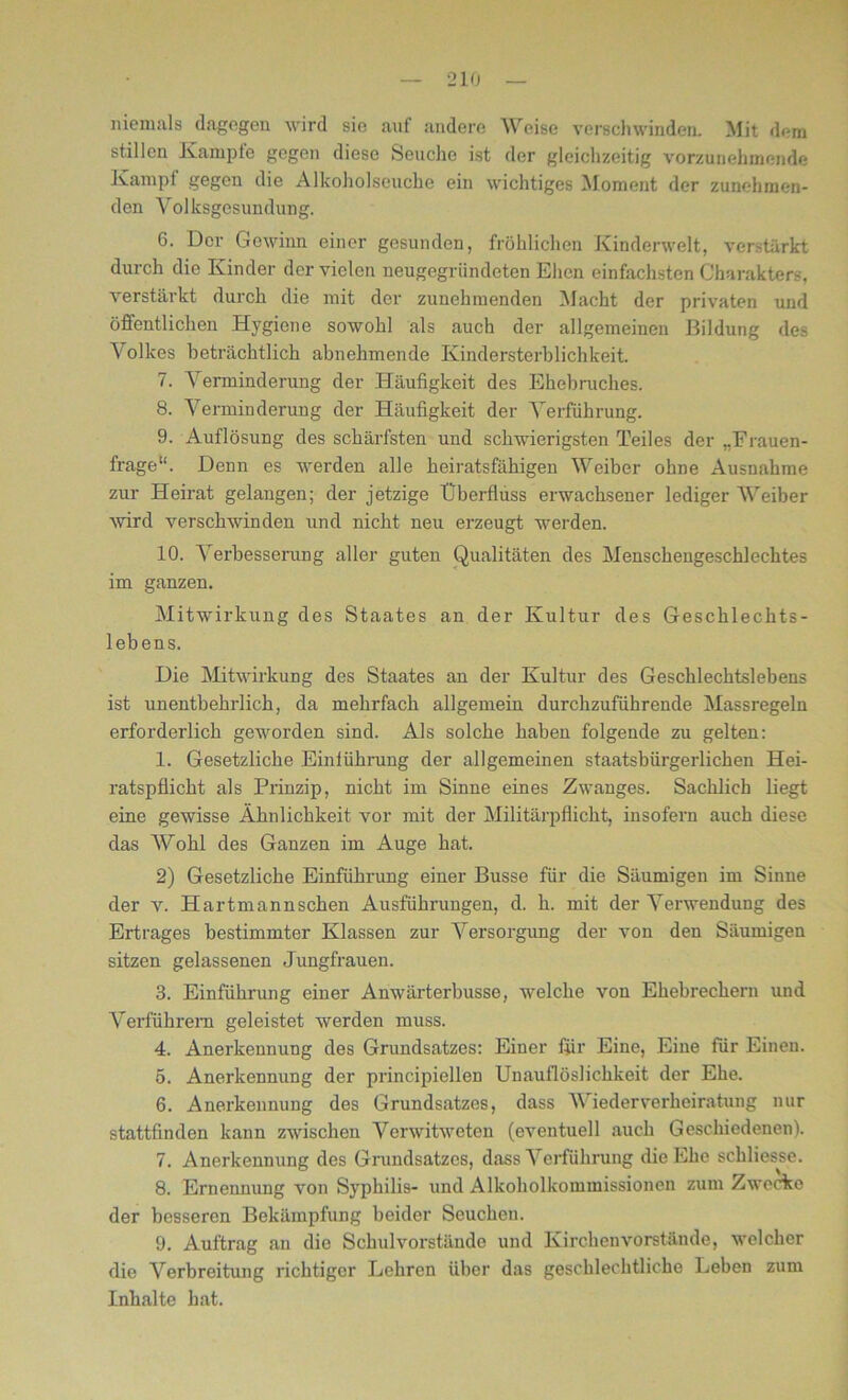 niemals dagegen wird sie ant andere Weise verschwinden. Mit dem stillen Kampfe gegen diese Seuche ist der gleichzeitig vorzunehmende Kampf gegen die Alkoholseuche ein wichtiges Moment der zunehmen- den Volksgesundung. 6. Der Gewinn einer gesunden, fröhlichen Kinderwelt, verstärkt durch die Kinder der vielen neugegriindeten Ehen einfachsten Charakters, verstärkt durch die mit der zunehmenden Macht der privaten und öffentlichen Hygiene sowohl als auch der allgemeinen Bildung des Volkes beträchtlich abnehmende Kindersterblichkeit. 7. Verminderung der Häufigkeit des Ehebruches. 8. Verminderung der Häufigkeit der Verführung. 9. Auflösung des schärfsten und schwierigsten Teiles der „Frauen- frage“. Denn es werden alle heiratsfähigen Weiber ohne Ausnahme zur Heirat gelangen; der jetzige Überfluss erwachsener lediger Weiber wird verschwinden und nicht neu erzeugt werden. 10. Verbesserung aller guten Qualitäten des Menschengeschlechtes im ganzen. Mitwirkung des Staates an der Kultur des Geschlechts- lebens. Die Mitwirkung des Staates an der Kultur des Geschlechtslebens ist unentbehrlich, da mehrfach allgemein durchzuführende Massregeln erforderlich geworden sind. Als solche haben folgende zu gelten: 1. Gesetzliche Einführung der allgemeinen staatsbürgerlichen Hei- ratspflicht als Prinzip, nicht im Sinne eines Zwanges. Sachlich liegt eine gewisse Ähnlichkeit vor mit der Militärpflicht, insofern auch diese das Wohl des Ganzen im Auge hat. 2) Gesetzliche Einführung einer Busse für die Säumigen im Sinne der v. Hartmannschen Ausführungen, d. h. mit der Verwendung des Ertrages bestimmter Klassen zur Versorgung der von den Säumigen sitzen gelassenen Jungfrauen. 3. Einführung einer Anwärterbusse, welche von Ehebrechern und Verführern geleistet werden muss. 4. Anerkennung des Grundsatzes: Einer für Eine, Eine für Einen. 5. Anerkennung der principiellen Unauflöslichkeit der Ehe. 6. Anerkennung des Grundsatzes, dass Wiederverheiratung nur stattfinden kann zwischen Verwitweten (eventuell auch Geschiedenen). 7. Anerkennung des Grundsatzes, dass Verführung die Ehe schliesse. 8. Ernennung von Syphilis- und Alkoholkommissionen zum Zwecke der besseren Bekämpfung beider Seuchen. 9. Auftrag an die Schulvorstände und Kirchenvorstände, welcher die Verbreitung richtiger Lehren über das geschlechtliche Leben zum Inhalte hat.