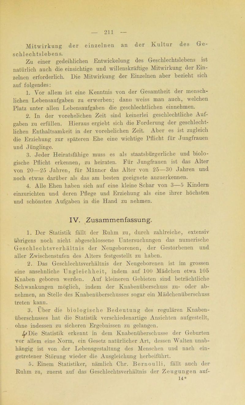 Mitwirkung der einzelnen an der Kultur des Ge- schlechtslebens. Zu einer gedeihlichen Entwickelung des Geschlechtslebens ist natürlich auch die einsichtige und willenskräftige Mitwirkung der Ein- zelnen erforderlich. Die Mitwirkung der Einzelnen aber bezieht sich auf folgendes: 1. Vor allem ist eine Kenntnis von der Gesamtheit der mensch- lichen Lebensaufgaben zu erwerben; dann weiss man auch, welchen Platz unter allen Lebensaufgaben die geschlechtlichen einnehmen. 2. In der vorehelichen Zeit sind keinerlei geschlechtliche Auf- gaben zu erfüllen. Hieraus ergiebt sich die Forderung der geschlecht- lichen Enthaltsamkeit in der vorehelichen Zeit. Aber es ist zugleich die Erziehung zur späteren Ehe eine wichtige Pflicht für Jungfrauen und Jünglinge. 3. Jeder Heiratsfähige muss es als staatsbürgerliche und biolo- gische Pflicht erkennen, zu heiraten. Für Jungfrauen ist das Alter von 20—25 Jahren, für Männer das Alter von 25—30 Jahren und noch etwas darüber als das am besten geeignete anzuerkennen. 4. Alle Ehen haben sich auf eine kleine Schar von 3—5 Kindern einzurichten und deren Pflege und Erziehung als eine ihrer höchsten und schönsten Aufgaben in die Hand zu nehmen. IV. Zusammenfassung. 1. Der Statistik fällt der Ruhm zu, durch zahlreiche, extensiv übrigens noch nicht abgeschlossene Untersuchungen das numerische Geschlechtsverhältnis der Neugeborenen, der Gestorbenen und aller Zwischenstufen des Alters festgestellt zu haben. 2. Das Geschlechtsverhältnis der Neugeborenen ist im grossen eine ansehnliche Ungleichheit, indem auf 100 Mädchen etwa 105 Knaben geboren werden. Auf kleineren Gebieten sind beträchtliche Schwankungen möglich, indem der Knabenüberschuss zu- oder ab- nehmen, an Stelle des Knabenüberschusses sogar ein Mädchenüberschuss treten kann. 3. Uber die biologische Bedeutung des regulären Knaben- überschusses hat die Statistik verschiedenartige Ansichten aufgestellt, ohne indessen zu sicheren Ergebnissen zu gelangen. Die Statistik erkennt in dem Knabenüberschusse der Geburten vor allem eine Norm, ein Gesetz natürlicher Art, dessen Walten unab- hängig ist von der Lebensgestaltung des Menschen und nach ein- getretener Störung wieder die Ausgleichung herbeiführt. 5. Einem Statistiker, nämlich Chr. Bernoulli, fällt auch der Ruhm zu, zuerst auf das Geschlechtsverhältnis der Zeugungen auf- 14*
