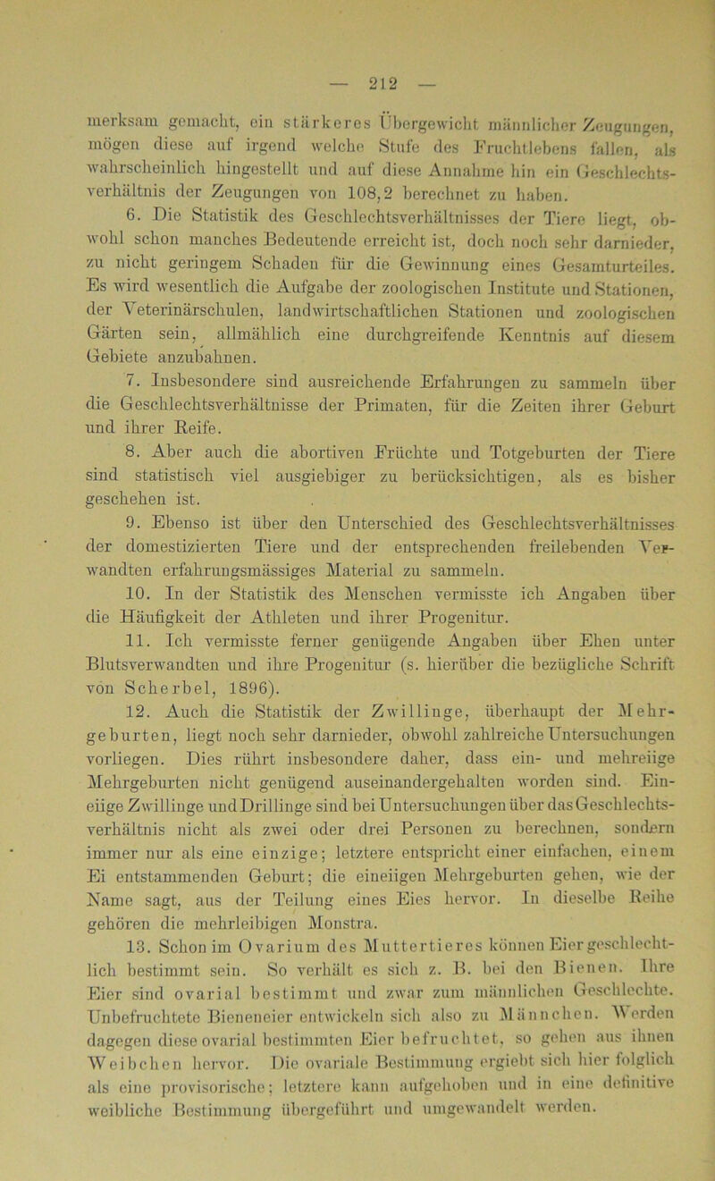 merksam gemacht, ein stärkeres Übergewicht, männlicher Zeugungen, mögen diese auf irgend welche Stufe des Fruchtlebens fallen, als wahrscheinlich hingestellt und auf diese Annahme hin ein Geschlechts- verhältnis der Zeugungen von 108,2 berechnet zu haben. 6. Die Statistik des Geschlechtsverhältnisses der Tiere liegt, ob- wohl schon manches Bedeutende erreicht ist, doch noch sehr darnieder, zu nicht geringem Schaden für die Gewinnung eines Gesarnturteiles. Es wird wesentlich die Aufgabe der zoologischen Institute und Stationen, der Veterinärschulen, landwirtschaftlichen Stationen und zoologischen Gärten sein, allmählich eine durchgreifende Kenntnis auf diesem Gebiete anzubahnen. 7. Insbesondere sind ausreichende Erfahrungen zu sammeln über die Geschlechtsverhältnisse der Primaten, für die Zeiten ihrer Geburt und ihrer Reife. 8. Aber auch die abortiven Früchte und Totgeburten der Tiere sind statistisch viel ausgiebiger zu berücksichtigen, als es bisher geschehen ist. 9. Ebenso ist über den Unterschied des Geschlechtsverhältnisses der domestizierten Tiere und der entsprechenden freilebenden Ver- wandten erfahrnngsmässiges Material zu sammeln. 10. In der Statistik des Menschen vermisste ich Angaben über die Häufigkeit der Athleten und ihrer Progenitur. 11. Ich vermisste ferner genügende Angaben über Ehen unter Blutsverwandten und ihre Progenitur (s. hierüber die bezügliche Schrift von Scherbel, 1896). 12. Auch die Statistik der Zwillinge, überhaupt der Mehr- geburten, liegt noch sehr darnieder, obwohl zahlreiche Untersuchungen vorliegen. Dies rührt insbesondere daher, dass ein- und mehreiige Mehrgeburteu nicht genügend auseinandergehalteu worden sind. Ein- eiige Zwillinge und Drillinge sind bei Untersuchungen über das Geschlechts- verhältnis nicht als zwei oder drei Personen zu berechnen, sondern immer nur als eine einzige; letztere entspricht einer einfachen, einem Ei entstammenden Geburt; die eineiigen Mehrgeburten gehen, wie der Karne sagt, aus der Teilung eines Eies hervor. In dieselbe Reihe gehören die mehrleibigen Monstra. 13. Schon im Ovarium des Muttertieres können Eier geschlecht- lich bestimmt sein. So verhält es sich z. B. hei den Bienen. Ihre Eier sind ovarial bestimmt und zwar zum männlichen Geschloclite. Unbefruchtete Bieneneier entwickeln sich also zu Männchen. Verden dagegen diese ovarial bestimmten Eier befruchtet, so gehen aus ihnen Weibchen hervor. Die ovariale Bestimmung ergiebt sich hier folglich als eine provisorische; letztere kann aufgehoben und in eine definitive weibliche Bestimmung übergeführt und umgewandelt werden.
