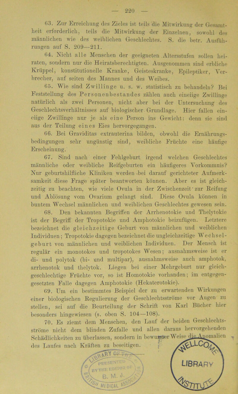 63. Zur Erreichung des Zieles ist teils die Mitwirkung der Gesamt- heit erforderlich, teils die Mitwirkung der Einzelnen, sowohl des männlichen wie des weiblichen Geschlechtes. S. die betr. Ausfüh- rungen auf S. 209—211. 04. Nicht alle Menschen der geeigneten Altersstufen sollen hei- raten, sondern nur die Heiratsberechtigten. Ausgenommen sind erbliche Krüppel, konstitutionelle Kranke, Geisteskranke, Epileptiker, Ver- brecher, auf seiten des Mannes und des Weibes. 65. Wie sind Zwillinge u. s. w. statistisch zu behandeln? Bei Feststellung des Personenbestandes zählen auch eineiige Zwillinge natürlich als zwei Personen, nicht aber bei der Untersuchung des Geschlechtsverhältnisses auf biologischer Grundlage. Hier fallen ein- eiige Zwillinge nur je als eine Person ins Gewicht: denn sie sind aus der Teilung eines Eies hervorgegangen. 66. Bei Graviditas extrauterina bilden, obwohl die Ernährungs- bedingungen sehr ungünstig sind, weibliche Früchte eine häufige Erscheinung. 67. Sind nach einer Fehlgeburt irgend welchen Geschlechtes männliche oder weibliche Reifgeburten ein häufigeres Vorkommnis? Nur geburtshilfliche Kliniken werden -bei darauf gerichteter Aufmerk- samkeit diese Frage später beantworten können. Aber es ist gleich- zeitig zu beachten, wie viele Ovula in der Zwischenzeit • zur Reifung und Ablösung vom Ovarium gelaugt sind. Diese Ovula können in buntem Wechsel männlichen und weiblichen Geschlechtes gewesen sein. 68. Den bekannten Begriffen der Arrhenotokie und Thelytokie ist der Begriff der Tropotokie und Amphotokie beizufügen. Letztere bezeichnet die gleichzeitige Geburt von männlichen und weiblichen Individuen ; Tropotokie dagegen bezeichnet die ungleichzeitige AVechsel- geburt von männlichen und weiblichen Individuen. Der Mensch ist regulär ein monotokes und tropotokes Wesen; ausnahmsweise ist er di- und polytok (bi- und multipar), ausnahmsweise auch amphotok. arrhenotok und tkelytok. Liegen bei einer Mehrgeburt nur gleich- geschlechtige Früchte vor, so ist Homotokie vorhandeu; im entgegen- gesetzten Falle dagegen Amphotokie (Hekaterotokie). 69. Um ein bestimmtes Beispiel der zu erwartenden V irkungen einer biologischen Regulierung der Geschlechtsströme vor Augen zu stellen, sei auf die Beurteilung der Schritt von Karl Bücher hier besonders hingewiesen (s. oben S. 104—108). 70. Es ziemt dem Menschen, den Lauf der beiden Geschlechts- ströme nicht dem blinden Zufalle und allen daraus hervorgehenden Schädlichkeiten zu überlassen, sondern in bewusster M eisediilAiiomalien des Laufes nach Kräften zu beseitigen. ' *'r ''X— / ' ' ( LIBRARY f (bytheco«»0“ • : I o M .1. A'/