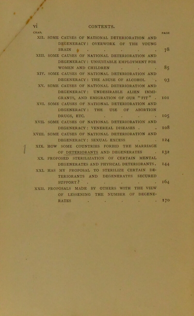 CHAP. XII. XIII. XIV. XV. XVI. XVII. XVIII. XIX. XX. XXI. XXII. PACE SOME CAUSES OF NATIONAL DETERIORATION AND DEGENERACY : OVERWORK OF THE YOUNG BRAIN f . . . 78 SOME CAUSES OF NATIONAL DETERIORATION AND DEGENERACY : UNSUITABLE EMPLOYMENT FOR WOMEN AND CHILDREN . . 85 SOME CAUSES OF NATIONAL DETERIORATION AND DEGENERACY : THE ABUSE OF ALCOHOL . 93 SOME CAUSES OF NATIONAL DETERIORATION AND DEGENERACY : UNDESIRABLE ALIEN IMMI- GRANTS, AND EMIGRATION OF OUR “FIT” . IOI SOME CAUSES OF NATIONAL DETERIORATION AND DEGENERACY : THE USE OF ABORTION DRUGS, ETC. . . . .105 SOME CAUSES OF NATIONAL DETERIORATION AND DEGENERACY: VENEREAL DISEASES . . IC>8 SOME CAUSES OF NATIONAL DETERIORATION AND degeneracy: sexual excess . .124 HOW SOME COUNTRIES FORBID THE MARRIAGE OF DETERIORANTS AND DEGENERATES . 132 PROPOSED STERILIZATION OF CERTAIN MENTAL DEGENERATES AND PHYSICAL DETERIORANTS . 144 HAS MY PROPOSAL TO STERILIZE CERTAIN DE- TERIORANTS AND DEGENERATES SECURED SUPPORT? . . . . .164 PROPOSALS MADE BY OTHERS WITH THE VIEW OF LESSENING THE NUMBER OF DEGENE- RATES . . • • .170