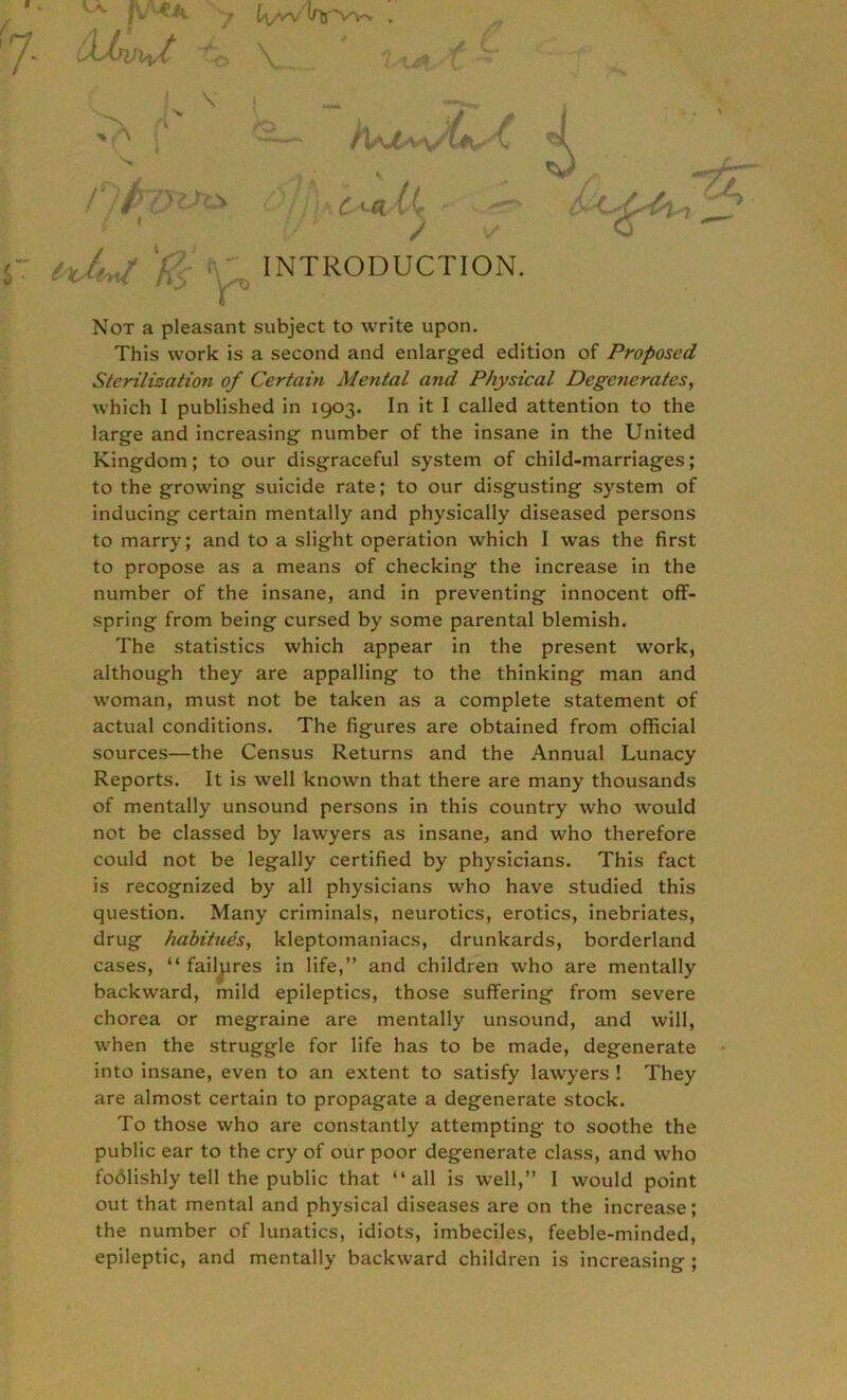 V'v y tv^’lnrvv* . I \ • _ '> I <2- )VJL~Ms< 4 /'}{fpl/K> 'fjh.Cui-CC <- <St4/ X< INTRODUCTION. Not a pleasant subject to write upon. This work is a second and enlarged edition of Proposed Sterilisation of Certain Mental and Physical Degenerates, which I published in 1903. In it I called attention to the large and increasing number of the insane in the United Kingdom; to our disgraceful system of child-marriages; to the growing suicide rate; to our disgusting system of inducing certain mentally and physically diseased persons to marry; and to a slight operation which I was the first to propose as a means of checking the increase in the number of the insane, and in preventing innocent off- spring from being cursed by some parental blemish. The statistics which appear in the present work, although they are appalling to the thinking man and woman, must not be taken as a complete statement of actual conditions. The figures are obtained from official sources—the Census Returns and the Annual Lunacy Reports. It is well known that there are many thousands of mentally unsound persons in this country who would not be classed by lawyers as insane, and who therefore could not be legally certified by physicians. This fact is recognized by all physicians who have studied this question. Many criminals, neurotics, erotics, inebriates, drug habitues, kleptomaniacs, drunkards, borderland cases, “ failures in life,” and children who are mentally backward, mild epileptics, those suffering from severe chorea or megraine are mentally unsound, and will, when the struggle for life has to be made, degenerate into insane, even to an extent to satisfy lawyers ! They are almost certain to propagate a degenerate stock. To those who are constantly attempting to soothe the public ear to the cry of our poor degenerate class, and who foolishly tell the public that “all is well,” I would point out that mental and physical diseases are on the increase; the number of lunatics, idiots, imbeciles, feeble-minded, epileptic, and mentally backward children is increasing ;