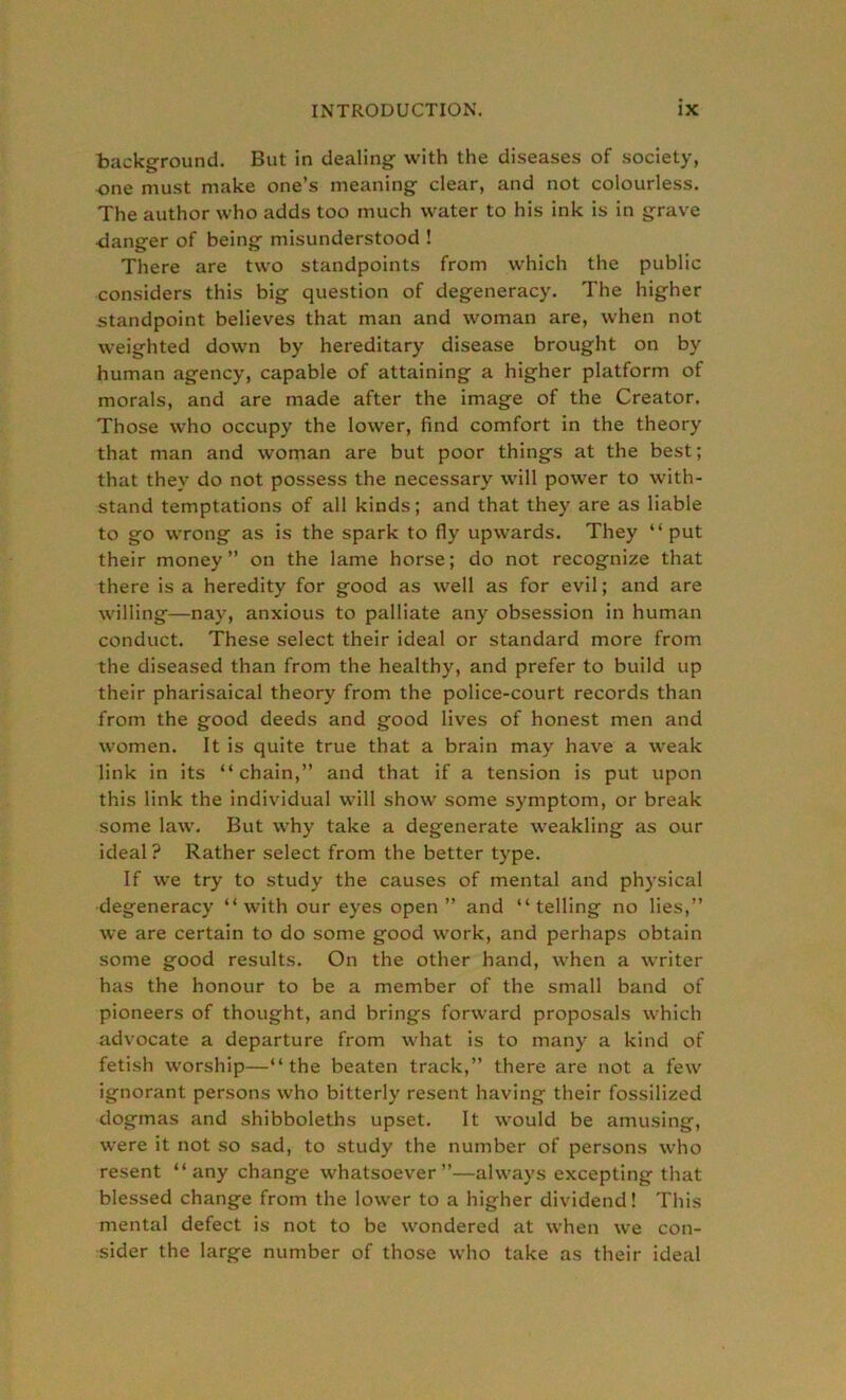 background. But in dealing with the diseases of society, one must make one’s meaning clear, and not colourless. The author who adds too much water to his ink is in grave danger of being misunderstood ! There are two standpoints from which the public considers this big question of degeneracy. The higher standpoint believes that man and woman are, when not weighted down by hereditary disease brought on by human agency, capable of attaining a higher platform of morals, and are made after the image of the Creator. Those who occupy the lower, find comfort in the theory that man and woman are but poor things at the best; that they do not possess the necessary will power to with- stand temptations of all kinds; and that they are as liable to go wrong as is the spark to fly upwards. They “put their money” on the lame horse; do not recognize that there is a heredity for good as well as for evil; and are willing—nay, anxious to palliate any obsession in human conduct. These select their ideal or standard more from the diseased than from the healthy, and prefer to build up their pharisaical theory from the police-court records than from the good deeds and good lives of honest men and women. It is quite true that a brain may have a weak link in its “chain,” and that if a tension is put upon this link the individual will show some symptom, or break some law. But why take a degenerate weakling as our ideal? Rather select from the better type. If we try to study the causes of mental and physical degeneracy “with our eyes open ” and “telling no lies,” we are certain to do some good work, and perhaps obtain some good results. On the other hand, when a writer has the honour to be a member of the small band of pioneers of thought, and brings forward proposals which advocate a departure from what is to many a kind of fetish worship—“the beaten track,” there are not a few ignorant persons who bitterly resent having their fossilized dogmas and shibboleths upset. It would be amusing, were it not so sad, to study the number of persons who resent “any change whatsoever”—always excepting that blessed change from the lower to a higher dividend! This mental defect is not to be wondered at when we con- sider the large number of those who take as their ideal