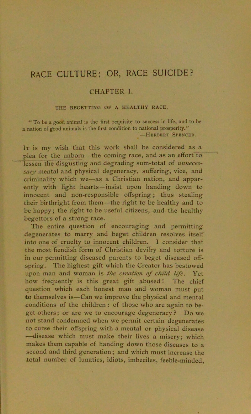 RACE CULTURE; OR, RACE SUICIDE? CHAPTER I. THE BEGETTING OF A HEALTHY RACE. “ To be a good animal is the first requisite to success in life, and to be a nation of good animals is the first condition to national prosperity.” —Herbert Spencer. It is my wish that this work shall be considered as a plea for the unborn—the coming race, and as an effort to lessen the disgusting and degrading sum-total of unneces- sary mental and physical degeneracy, suffering, vice, and criminality which we—as a Christian nation, and appar- ently with light hearts —insist upon handing down to innocent and non-responsible offspring; thus stealing their birthright from them—the right to be healthy and to be happy; the right to be useful citizens, and the healthy begettors of a strong race. The entire question of encouraging and permitting degenerates to marry and beget children resolves itself into one of cruelty to innocent children. I consider that the most fiendish form of Christian devilry and torture is in our permitting diseased parents to beget diseased off- spring. The highest gift which the Creator has bestowed upon man and woman is the creation of child life. Yet how frequently is this great gift abused! The chief question which each honest man and woman must put to themselves is—Can we improve the physical and mental conditions of the children : of those who are again to be- get others; or are we to encourage degeneracy ? Do we not stand condemned when we permit certain degenerates to curse their offspring with a mental or physical disease —disease which must make their lives a misery; which makes them capable of handing down those diseases to a second and third generation; and which must increase the total number of lunatics, idiots, imbeciles, feeble-minded,