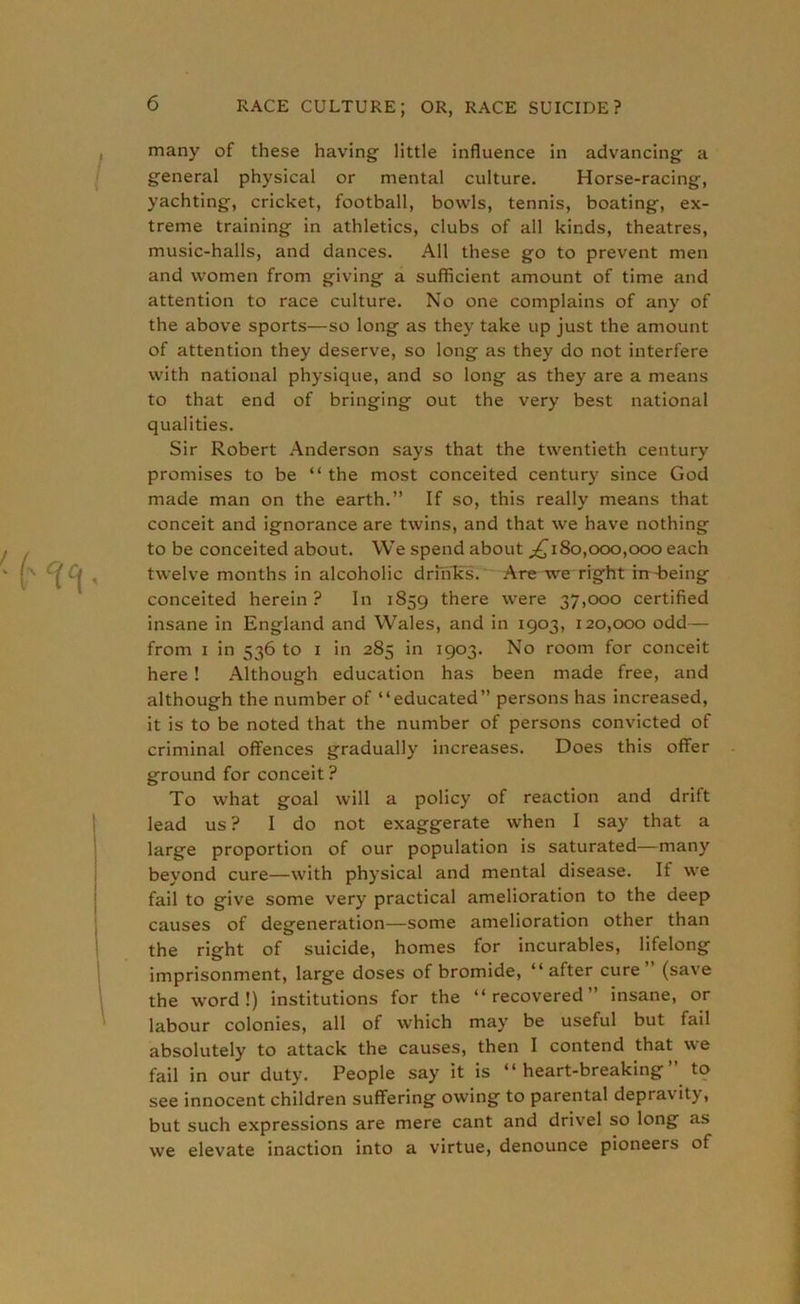 many of these having little influence in advancing a general physical or mental culture. Horse-racing, yachting, cricket, football, bowls, tennis, boating, ex- treme training in athletics, clubs of all kinds, theatres, music-halls, and dances. All these go to prevent men and women from giving a sufficient amount of time and attention to race culture. No one complains of any of the above sports—so long as they take up just the amount of attention they deserve, so long as they do not interfere with national physique, and so long as they are a means to that end of bringing out the very best national qualities. Sir Robert Anderson says that the twentieth century promises to be “ the most conceited century since God made man on the earth.” If so, this really means that conceit and ignorance are twins, and that we have nothing to be conceited about. We spend about ^180,000,000 each twelve months in alcoholic drinks. Are we right in-being conceited herein ? In 1859 there were 37,000 certified insane in England and Wales, and in 1903, 120,000 odd— from 1 in 536 to 1 in 285 in 1903. No room for conceit here ! Although education has been made free, and although the number of “educated” persons has increased, it is to be noted that the number of persons convicted of criminal offences gradually increases. Does this offer ground for conceit? To what goal will a policy of reaction and drift lead us ? Ido not exaggerate when I say that a large proportion of our population is saturated—many beyond cure—with physical and mental disease. It we fail to give some very practical amelioration to the deep causes of degeneration—some amelioration other than the right of suicide, homes for incurables, lifelong imprisonment, large doses of bromide, “after cure (save the word!) institutions for the “recovered” insane, or labour colonies, all of which may be useful but fail absolutely to attack the causes, then I contend that we fail in our duty. People say it is “ heart-breaking to see innocent children suffering owing to parental depra\ itj, but such expressions are mere cant and drivel so long as we elevate inaction into a virtue, denounce pioneers of