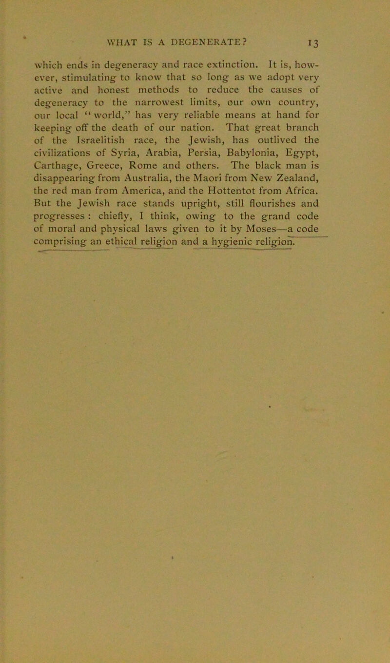 WHAT IS A DEGENERATE? which ends in degeneracy and race extinction. It is, how- ever, stimulating to know that so long as we adopt very active and honest methods to reduce the causes of degeneracy to the narrowest limits, our own country, our local “world,” has very reliable means at hand for keeping off the death of our nation. That great branch of the Israelitish race, the Jewish, has outlived the civilizations of Syria, Arabia, Persia, Babylonia, Egypt, Carthage, Greece, Rome and others. The black man is disappearing from Australia, the Maori from New Zealand, the red man from America, and the Hottentot from Africa. But the Jewish race stands upright, still flourishes and progresses : chiefly, I think, owing to the grand code of moral and physical laws given to it by Moses—a code comprising an ethical religion and a hygienic religion?-