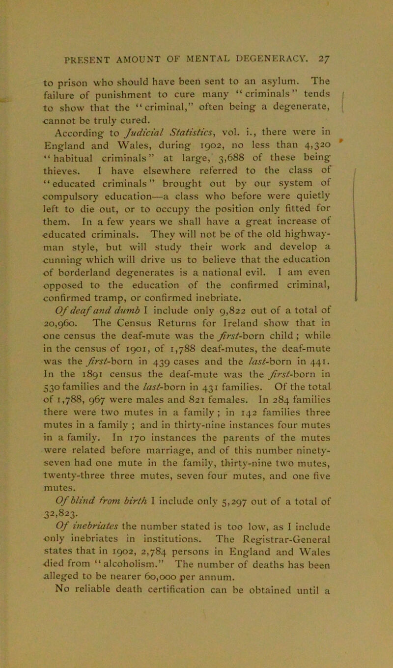 to prison who should have been sent to an asylum. The failure of punishment to cure many “criminals” tends to show that the “criminal,” often being a degenerate, cannot be truly cured. According to Judicial Statistics, vol. i., there were in England and Wales, during 1902, no less than 4,320 “habitual criminals” at large, 3,688 of these being thieves. I have elsewhere referred to the class of “educated criminals” brought out by our system of compulsory education—a class who before were quietly left to die out, or to occupy the position only fitted for them. In a few years we shall have a great increase of educated criminals. They will not be of the old highway- man style, but will study their work and develop a cunning which will drive us to believe that the education of borderland degenerates is a national evil. I am even opposed to the education of the confirmed criminal, confirmed tramp, or confirmed inebriate. Of deaf and dumb I include only 9,822 out of a total of 20,960. The Census Returns for Ireland show that in one census the deaf-mute was the first-born child ; while in the census of 1901, of 1,788 deaf-mutes, the deaf-mute was the first-born in 439 cases and the last-born in 441. In the 1891 census the deaf-mute was the first-born in 330 families and the last-born in 431 families. Of the total of 1,788, 967 were males and 821 females. In 284 families there were two mutes in a family ; in 142 families three mutes in a family ; and in thirty-nine instances four mutes in a family. In 170 instances the parents of the mutes were related before marriage, and of this number ninety- seven had one mute in the family, thirty-nine two mutes, twenty-three three mutes, seven four mutes, and one five mutes. Of blind from birth I include only 5,297 out of a total of 32>823- Of inebriates the number stated is too low, as I include only inebriates in institutions. The Registrar-General states that in 1902, 2,784 persons in England and Wales died from “alcoholism.” The number of deaths has been alleged to be nearer 60,000 per annum. No reliable death certification can be obtained until a