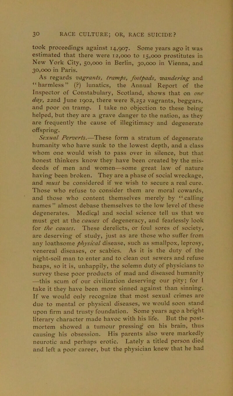 took proceeding's against 14,907. Some years ago it was estimated that there were 12,000 to 15,000 prostitutes in New York City, 50,000 in Berlin, 30,000 in Vienna, and 30,000 in Paris. As regards vagrants, tramps, footpads, wandering and “harmless” (?) lunatics, the Annual Report of the Inspector of Constabulary, Scotland, shows that on one day, 22nd June 1902, there were 8,252 vagrants, beggars, and poor on tramp. I take no objection to these being helped, but they are a grave danger to the nation, as they are frequently the cause of illegitimacy and degenerate offspring. Sexual Perverts.—These form a stratum of degenerate humanity who have sunk to the lowest depth, and a class whom one would wish to pass over in silence, but that honest thinkers know they have been created by the mis- deeds of men and women—some great law of nature having been broken. They are a phase of social wreckage, and must be considered if we wish to secure a real cure. Those who refuse to consider them are moral cowards, and those who content themselves merely by “calling names ” almost debase themselves to the low level of these degenerates. Medical and social science tell us that we must get at the causes of degeneracy, and fearlessly look for the causes. These derelicts, or foul sores of society, are deserving of study, just as are those who suffer from any loathsome physical disease, such as smallpox, leprosy, venereal diseases, or scabies. As it is the duty of the night-soil man to enter and to clean out sewers and refuse heaps, so it is, unhappily, the solemn duty of physicians to survey these poor products of mad and diseased humanity —this scum of our civilization deserving our pity; for I take it they have been more sinned against than sinning. If we would only recognize that most sexual crimes are due to mental or physical diseases, we would soon stand upon firm and trusty foundation. Some years ago a bright literary character made havoc with his life. But the post- mortem showed a tumour pressing on his brain, thus causing his obsession. His parents also were markedly neurotic and perhaps erotic. Lately a titled person died and left a poor career, but the physician knew that he had
