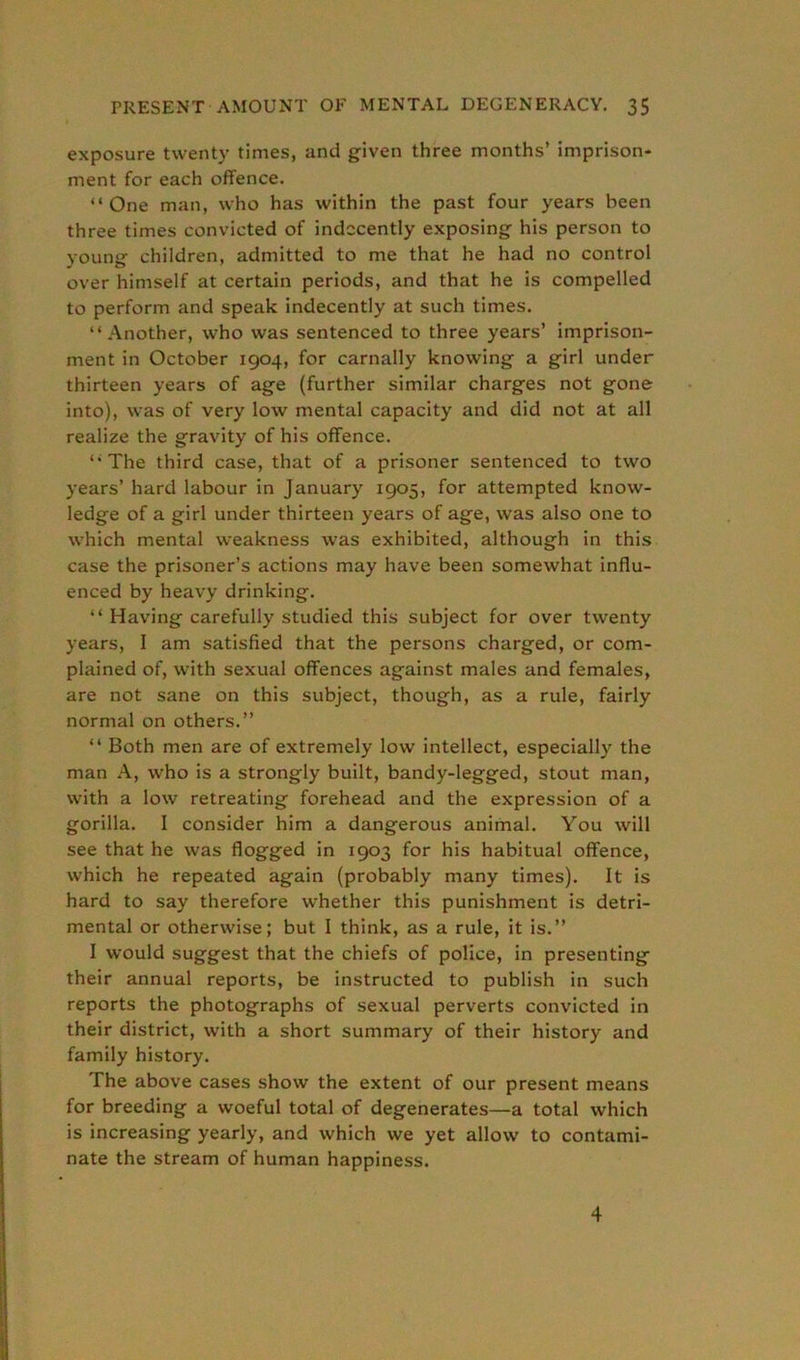 exposure twenty times, and given three months’ imprison- ment for each offence. “One man, who has within the past four years been three times convicted of indecently exposing his person to young children, admitted to me that he had no control over himself at certain periods, and that he is compelled to perform and speak indecently at such times. “Another, who was sentenced to three years’ imprison- ment in October 1904, for carnally knowing a girl under thirteen years of age (further similar charges not gone into), was of very low mental capacity and did not at all realize the gravity of his offence. “The third case, that of a prisoner sentenced to two years’ hard labour in January 1905, for attempted know- ledge of a girl under thirteen years of age, was also one to which mental weakness was exhibited, although in this case the prisoner’s actions may have been somewhat influ- enced by heavy drinking. “ Having carefully studied this subject for over twenty years, I am satisfied that the persons charged, or com- plained of, with sexual offences against males and females, are not sane on this subject, though, as a rule, fairly normal on others.” “ Both men are of extremely low intellect, especially the man A, who is a strongly built, bandy-legged, stout man, with a low retreating forehead and the expression of a gorilla. I consider him a dangerous animal. You will see that he was flogged in 1903 for his habitual offence, which he repeated again (probably many times). It is hard to say therefore whether this punishment is detri- mental or otherwise; but I think, as a rule, it is.” I would suggest that the chiefs of police, in presenting their annual reports, be instructed to publish in such reports the photographs of sexual perverts convicted in their district, with a short summary of their history and family history. The above cases show the extent of our present means for breeding a woeful total of degenerates—a total which is increasing yearly, and which we yet allow to contami- nate the stream of human happiness. 4