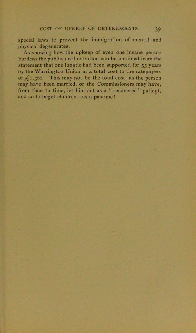 special laws to prevent the immigration of mental and physical degenerates. As showing how the upkeep of even one insane person burdens the public, an illustration can be obtained from the statement that one lunatic had been supported for 55 years by the Warrington Union at a total cost to the ratepayers of ^1,300. This may not be the total cost, as the person may have been married, or the Commissioners may have, from time to time, let him out as a “ recovered” patient, and so to beget children—as a pastime!