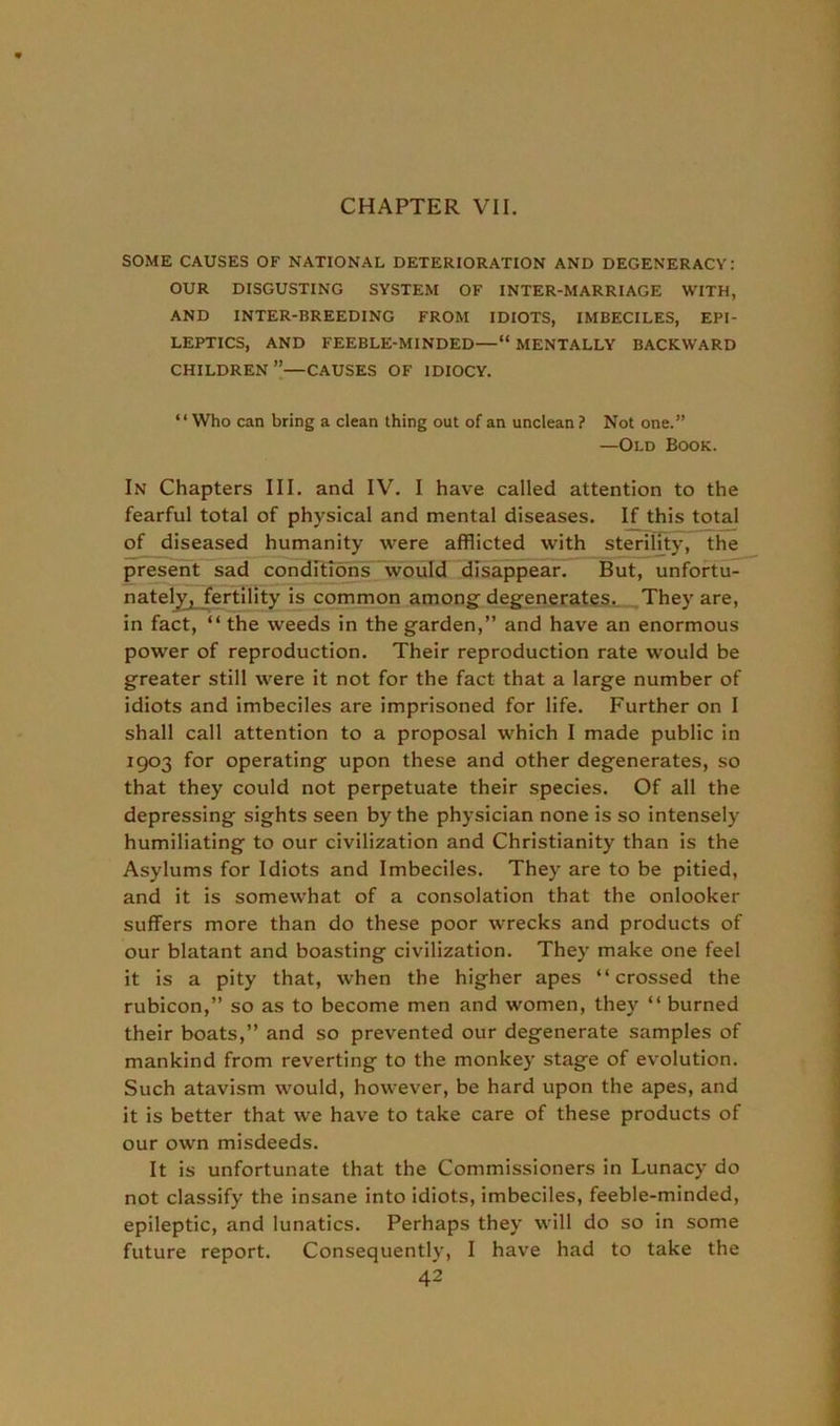 SOME CAUSES OF NATIONAL DETERIORATION AND DEGENERACY: OUR DISGUSTING SYSTEM OF INTER-MARRIAGE WITH, AND INTER-BREEDING FROM IDIOTS, IMBECILES, EPI- LEPTICS, AND FEEBLE-MINDED—“ MENTALLY BACKWARD CHILDREN”—CAUSES OF IDIOCY. “Who can bring a clean thing out of an unclean ? Not one.” —Old Book. In Chapters III. and IV. I have called attention to the fearful total of physical and mental diseases. If this total of diseased humanity were afflicted with sterility, the present sad conditions would disappear. But, unfortu- nately} fertility is common among degenerates. They are, in fact, “ the weeds in the garden,” and have an enormous power of reproduction. Their reproduction rate would be greater still were it not for the fact that a large number of idiots and imbeciles are imprisoned for life. Further on I shall call attention to a proposal which I made public in 1903 for operating upon these and other degenerates, so that they could not perpetuate their species. Of all the depressing sights seen by the physician none is so intensely humiliating to our civilization and Christianity than is the Asylums for Idiots and Imbeciles. They are to be pitied, and it is somewhat of a consolation that the onlooker suffers more than do these poor wrecks and products of our blatant and boasting civilization. They make one feel it is a pity that, when the higher apes “crossed the rubicon,” so as to become men and women, they “ burned their boats,” and so prevented our degenerate samples of mankind from reverting to the monkey stage of evolution. Such atavism would, however, be hard upon the apes, and it is better that we have to take care of these products of our own misdeeds. It is unfortunate that the Commissioners in Lunacy do not classify the insane into idiots, imbeciles, feeble-minded, epileptic, and lunatics. Perhaps they will do so in some future report. Consequently, I have had to take the