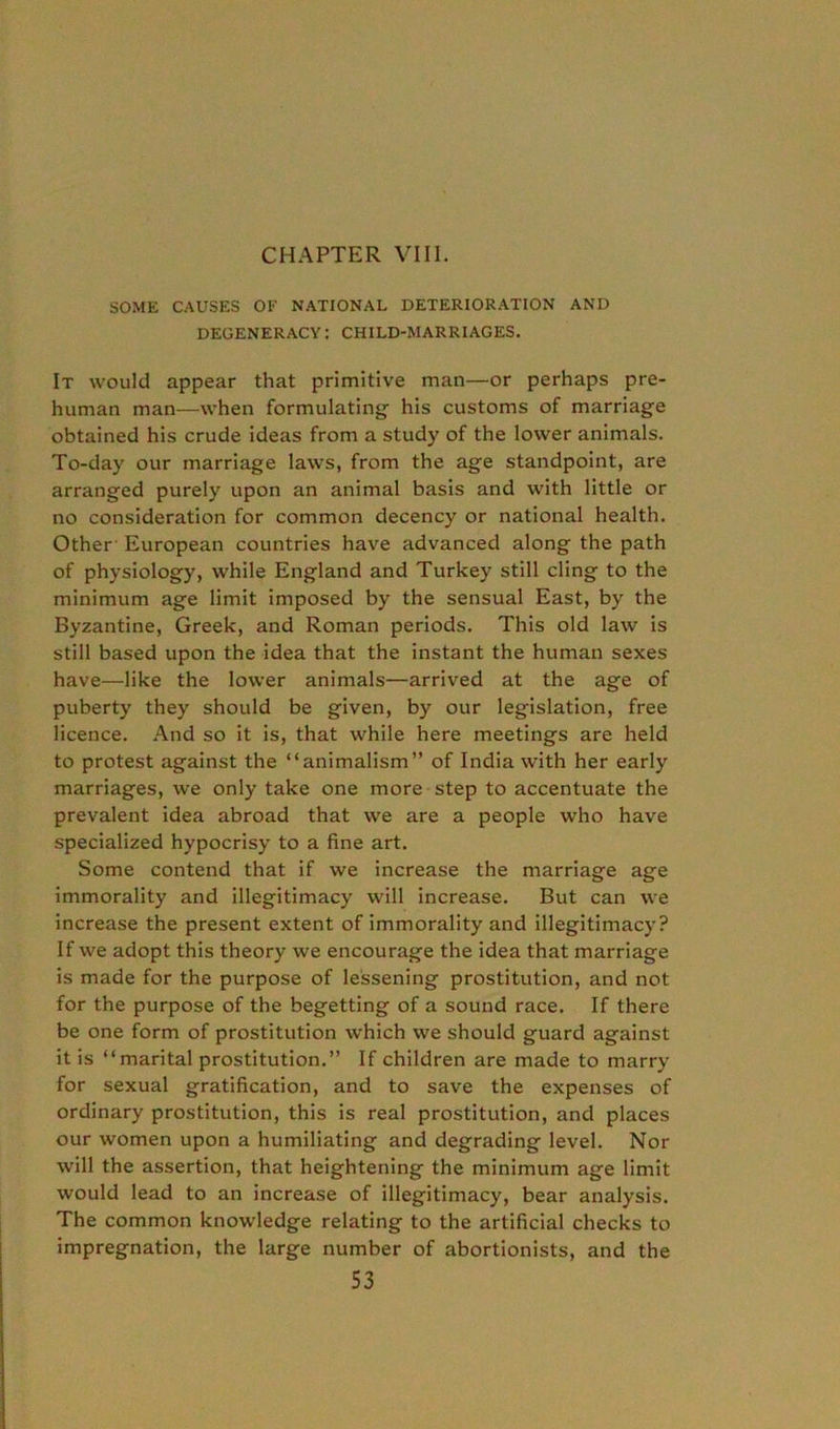 SOME CAUSES OF NATIONAL DETERIORATION AND degeneracy: child-marriages. It would appear that primitive man—or perhaps pre- human man—when formulating- his customs of marriage obtained his crude ideas from a study of the lower animals. To-day our marriage laws, from the age standpoint, are arranged purely upon an animal basis and with little or no consideration for common decency or national health. Other European countries have advanced along the path of physiology, while England and Turkey still cling to the minimum age limit imposed by the sensual East, by the Byzantine, Greek, and Roman periods. This old law is still based upon the idea that the instant the human sexes have—like the lower animals—arrived at the age of puberty they should be given, by our legislation, free licence. And so it is, that while here meetings are held to protest against the “animalism” of India with her early marriages, we only take one more step to accentuate the prevalent idea abroad that we are a people who have specialized hypocrisy to a fine art. Some contend that if we increase the marriage age immorality and illegitimacy will increase. But can we increase the present extent of immorality and illegitimacy? If we adopt this theory we encourage the idea that marriage is made for the purpose of lessening prostitution, and not for the purpose of the begetting of a sound race. If there be one form of prostitution which we should guard against it is “marital prostitution.” If children are made to marry for sexual gratification, and to save the expenses of ordinary prostitution, this is real prostitution, and places our women upon a humiliating and degrading level. Nor will the assertion, that heightening the minimum age limit would lead to an increase of illegitimacy, bear analysis. The common knowledge relating to the artificial checks to impregnation, the large number of abortionists, and the