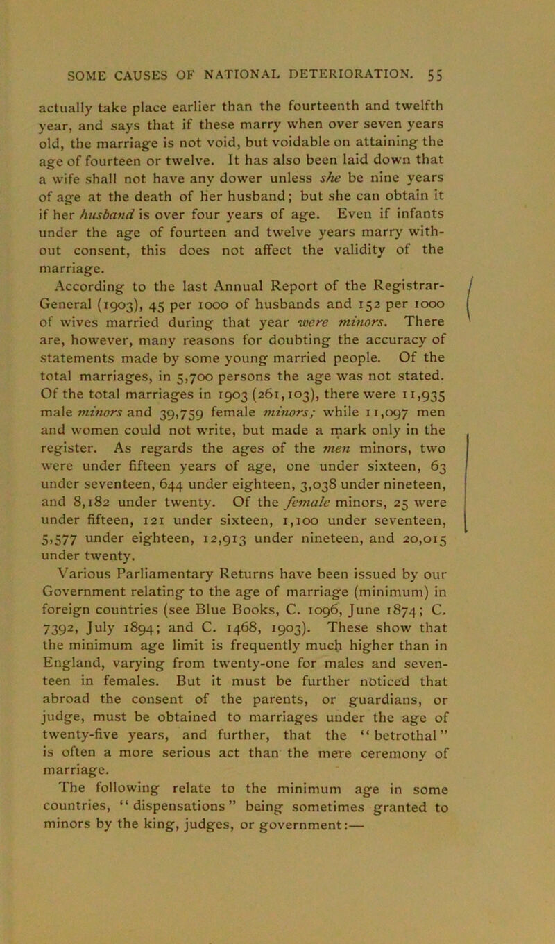 actually take place earlier than the fourteenth and twelfth year, and says that if these marry when over seven years old, the marriage is not void, but voidable on attaining the age of fourteen or twelve. It has also been laid down that a wife shall not have any dower unless she be nine years of age at the death of her husband; but she can obtain it if her husband is over four years of age. Even if infants under the age of fourteen and twelve years marry with- out consent, this does not affect the validity of the marriage. According to the last Annual Report of the Registrar- General (1903), 45 per 1000 of husbands and 152 per 1000 of wives married during that year lecre minors. There are, however, many reasons for doubting the accuracy of statements made by some young married people. Of the total marriages, in 5,700 persons the age was not stated. Of the total marriages in 1903 (261,103), there were 11,935 male minors and 39,759 female minors; while 11,097 men and women could not write, but made a mark only in the register. As regards the ages of the men minors, two were under fifteen years of age, one under sixteen, 63 under seventeen, 644 under eighteen, 3,038 under nineteen, and 8,182 under twenty. Of the female minors, 25 were under fifteen, 121 under sixteen, 1,100 under seventeen, 5,577 under eighteen, 12,913 under nineteen, and 20,015 under twenty. Various Parliamentary Returns have been issued by our Government relating to the age of marriage (minimum) in foreign countries (see Blue Books, C. 1096, June 1874; C. 7392, July 1894; and C. 1468, 1903). These show that the minimum age limit is frequently much higher than in England, varying from twenty-one for males and seven- teen in females. But it must be further noticed that abroad the consent of the parents, or guardians, or judge, must be obtained to marriages under the age of twenty-five years, and further, that the “betrothal” is often a more serious act than the mere ceremony of marriage. The following relate to the minimum age in some countries, “dispensations” being sometimes granted to minors by the king, judges, or government:—