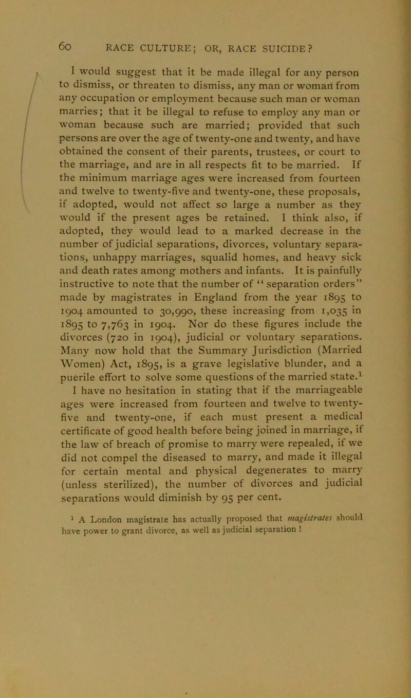 I would suggest that it be made illegal for any person to dismiss, or threaten to dismiss, any man or woman from any occupation or employment because such man or woman marries; that it be illegal to refuse to employ any man or woman because such are married; provided that such persons are over the age of twenty-one and twenty, and have obtained the consent of their parents, trustees, or court to the marriage, and are in all respects fit to be married. If the minimum marriage ages were increased from fourteen and twelve to twenty-five and twenty-one, these proposals, if adopted, would not affect so large a number as they would if the present ages be retained. I think also, if adopted, they would lead to a marked decrease in the number of judicial separations, divorces, voluntary separa- tions, unhappy marriages, squalid homes, and heavy sick and death rates among mothers and infants. It is painfully instructive to note that the number of “ separation orders” made by magistrates in England from the year 1895 to 1904 amounted to 30,990, these increasing from 1,035 in 1S95 to 7,763 in 1904. Nor do these figures include the divorces (720 in 1904), judicial or voluntary separations. Many now hold that the Summary Jurisdiction (Married Women) Act, 1895, is a grave legislative blunder, and a puerile effort to solve some questions of the married state.1 I have no hesitation in stating that if the marriageable ages were increased from fourteen and twelve to twenty- five and twenty-one, if each must present a medical certificate of good health before being joined in marriage, if the law of breach of promise to marry were repealed, if we did not compel the diseased to marry, and made it illegal for certain mental and physical degenerates to marry (unless sterilized), the number of divorces and judicial separations would diminish by 95 per cent. 1 A London magistrate has actually proposed that magistrates should have power to grant divorce, as well as judicial separation !