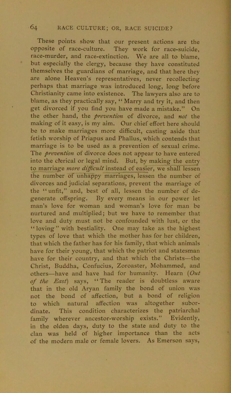 These points show that our present actions are the opposite of race-culture. They work for race-suicide, race-murder, and race-extinction. We are all to blame, but especially the clergy, because they have constituted themselves the guardians of marriage, and that here they are alone Heaven’s representatives, never recollecting perhaps that marriage was introduced long-, long before Christianity came into existence. The lawyers also are to blame, as they practically say, “ Marry and try it, and then get divorced if you find you have made a mistake.” On the other hand, the prevention of divorce, and not the making of it easy, is my aim. Our chief effort here should be to make marriages more difficult, casting aside that fetish worship of Priapus and Phallus, which contends that marriage is to be used as a prevention of sexual crime. The prevention of divorce does not appear to have entered into the clerical or legal mind. But, by making the entry to marriage more difficult instead of easier, we shall lessen the number of unhappy marriages, lessen the number of divorces and judicial separations, prevent the marriage of the “ unfit,” and, best of all, lessen the number of de- generate offspring. By every means in our power let man’s love for woman and woman’s love for man be nurtured and multiplied; but we have to remember that love and duty must not be confounded with lust, or the “loving’’with bestiality. One may take as the highest types of love that which the mother has for her children, that which the father has for his family, that which animals have for their young, that which the patriot and statesman have for their country, and that which the Christs—the Christ, Buddha, Confucius, Zoroaster, Mohammed, and others—have and have had for humanity. Hearn (Out of the East) says, “The reader is doubtless aware that in the old Aryan family the bond of union was not the bond of affection, but a bond of religion to which natural affection was altogether subor- dinate. This condition characterizes the patriarchal family wherever ancestor-worship exists.” Evidently, in the olden days, duty to the state and duty to the clan was held of higher importance than the acts of the modern male or female lovers. As Emerson says,