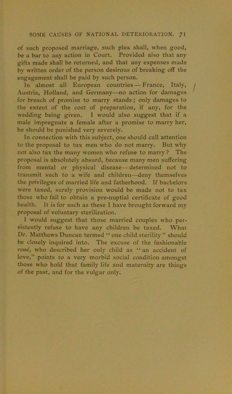 of such proposed marriage, such plea shall, when good, be a bar to any action in Court. Provided also that any gifts made shall be returned, and that any expenses made by written order of the person desirous of breaking off the engagement shall be paid by such person. In almost all European countries—France, Italy, Austria, Holland, and Germany—no action for damages for breach of promise to marry stands ; only damages to the extent of the cost of preparation, if any, for the wedding being given. I would also suggest that if a male impregnate a female after a promise to marry her, he should be punished very severely. In connection with this subject, one should call attention to the proposal to tax men who do not marry. But why not also tax the many women who refuse to marry ? The proposal is absolutely absurd, because many men suffering from mental or physical disease — determined not to transmit such to a wife and children—deny themselves the privileges of married life and fatherhood. If bachelors were taxed, surely provision would be made not to tax those who fail to obtain a pre-nuptial certificate of good health. It is for such as these I have brought forward my proposal of voluntary sterilization. I would suggest that those married couples who per- sistently refuse to have any children be taxed. What Dr. Matthews Duncan termed “ one child sterility ” should be closely inquired into. The excuse of the fashionable roue, who described her only child as “an accident of love,” points to a very morbid social condition amongst those who hold that family life and maternity are things of the past, and for the vulgar only.