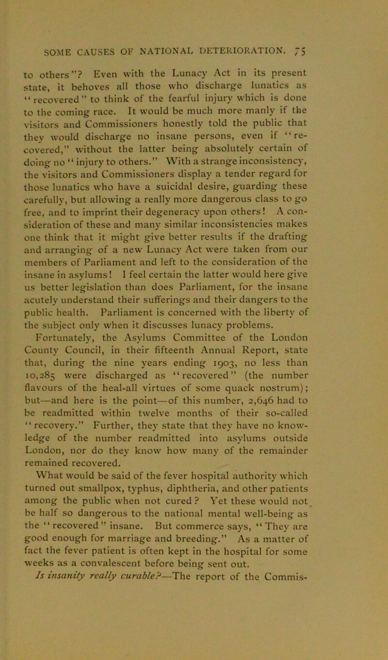 to others”? Even with the Lunacy Act in its present state, it behoves all those who discharge lunatics as “recovered” to think of the fearful injury which is done to the coming race. It would be much more manly if the visitors and Commissioners honestly told the public that they would discharge no insane persons, even if “re- covered,” without the latter being absolutely certain of doing no “injury to others.” With a strange inconsistency, the visitors and Commissioners display a tender regard for those lunatics who have a suicidal desire, guarding these carefully, but allowing a really more dangerous class to go free, and to imprint their degeneracy upon others! A con- sideration of these and many similar inconsistencies makes one think that it might give better results if the drafting and arranging of a new Lunacy Act were taken from our members of Parliament and left to the consideration of the insane in asylums! I feel certain the latter would here give us better legislation than does Parliament, for the insane acutely understand their sufferings and their dangers to the public health. Parliament is concerned with the liberty of the subject only when it discusses lunacy problems. Fortunately, the Asylums Committee of the London County Council, in their fifteenth Annual Report, state that, during the nine years ending 1903, no less than 10,285 were discharged as “recovered” (the number flavours of the heal-all virtues of some quack nostrum); but—and here is the point—of this number, 2,646 had to be readmitted within twelve months of their so-called “ recovery.” Further, they state that they have no know- ledge of the number readmitted into asylums outside London, nor do they know how many of the remainder remained recovered. What would be said of the fever hospital authority which turned out smallpox, typhus, diphtheria, and other patients among the public when not cured ? Yet these would not be half so dangerous to the national mental well-being as the “ recovered ” insane. But commerce says, “ They are good enough for marriage and breeding.” As a matter of fact the fever patient is often kept in the hospital for some weeks as a convalescent before being sent out. Is insanity really curable?—The report of the Commis-