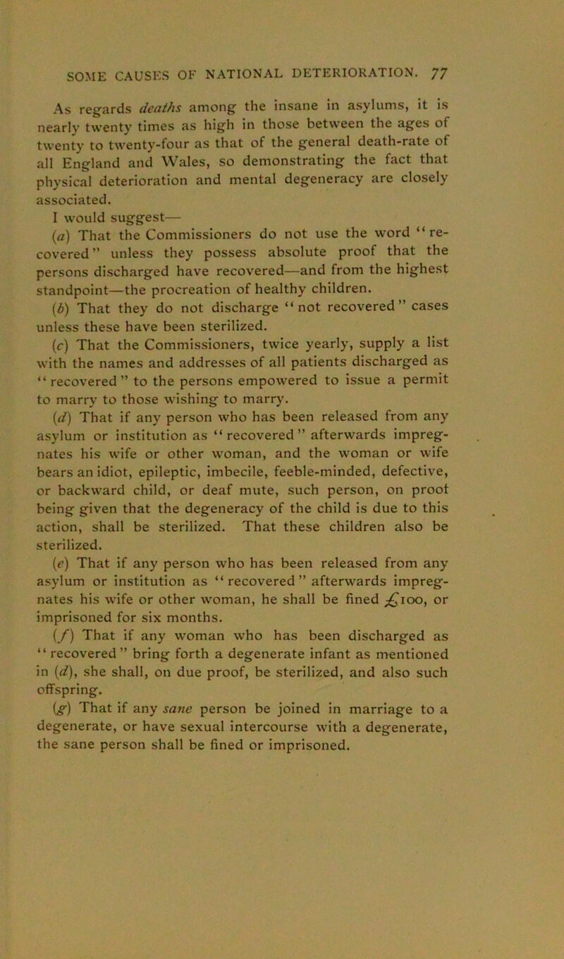 As regards deaths among the insane in asylums, it is nearly twenty times as high in those between the ages of twenty to twenty-four as that of the general death-rate of all England and Wales, so demonstrating the fact that physical deterioration and mental degeneracy are closely associated. I would suggest— (а) That the Commissioners do not use the word “re- covered ” unless they possess absolute proof that the persons discharged have recovered—and from the highest standpoint—the procreation of healthy children. (б) That they do not discharge “not recovered” cases unless these have been sterilized. (c) That the Commissioners, twice yearly, supply a list with the names and addresses of all patients discharged as “recovered” to the persons empowered to issue a permit to marry to those wishing to marry. (d) That if any person who has been released from any asylum or institution as “recovered” afterwards impreg- nates his wife or other woman, and the woman or wife bears an idiot, epileptic, imbecile, feeble-minded, defective, or backward child, or deaf mute, such person, on proof being given that the degeneracy of the child is due to this action, shall be sterilized. That these children also be sterilized. (ie) That if any person who has been released from any asylum or institution as “ recovered ” afterwards impreg- nates his wife or other woman, he shall be fined ^ioo, or imprisoned for six months. {/) That if any woman who has been discharged as “ recovered” bring forth a degenerate infant as mentioned in (d), she shall, on due proof, be sterilized, and also such offspring. [g) That if any sane person be joined in marriage to a degenerate, or have sexual intercourse with a degenerate, the sane person shall be fined or imprisoned.