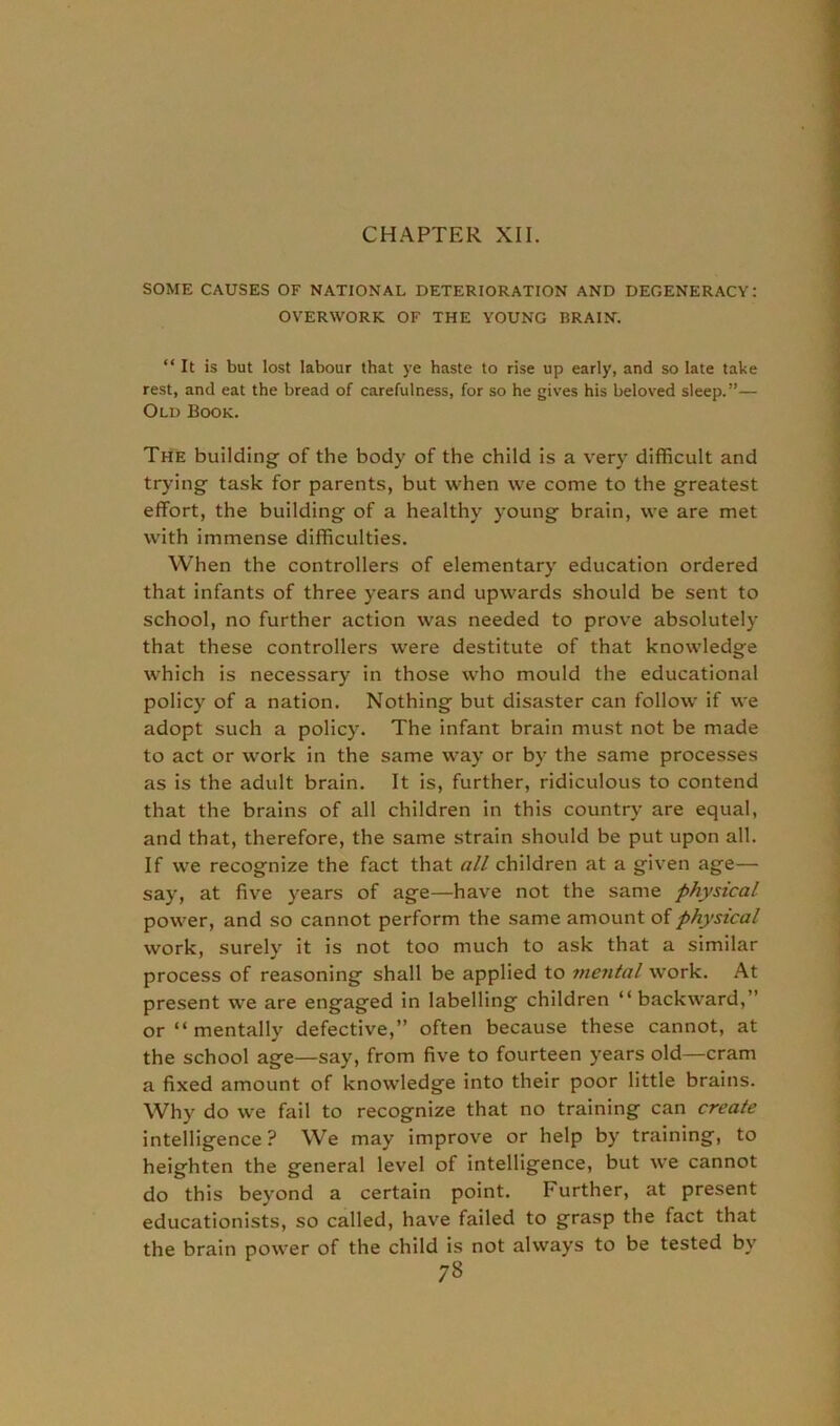 SOME CAUSES OF NATIONAL DETERIORATION AND DEGENERACY: OVERWORK OF THE YOUNG BRAIN. “ It is but lost labour that ye haste to rise up early, and so late take rest, and eat the bread of carefulness, for so he gives his beloved sleep.”— Old Book. The building of the body of the child is a very difficult and trying task for parents, but when we come to the greatest effort, the building of a healthy young brain, we are met with immense difficulties. When the controllers of elementary education ordered that infants of three years and upwards should be sent to school, no further action was needed to prove absolutely that these controllers were destitute of that knowledge which is necessary in those who mould the educational policy of a nation. Nothing but disaster can follow if we adopt such a policy. The infant brain must not be made to act or work in the same way or by the same processes as is the adult brain. It is, further, ridiculous to contend that the brains of all children in this country are equal, and that, therefore, the same strain should be put upon all. If we recognize the fact that all children at a given age— say, at five years of age—have not the same physical power, and so cannot perform the same amount of physical work, surely it is not too much to ask that a similar process of reasoning shall be applied to mental work. At present we are engaged in labelling children “backward,” or “ mentally defective,” often because these cannot, at the school age—say, from five to fourteen years old—cram a fixed amount of knowledge into their poor little brains. Why do we fail to recognize that no training can create intelligence ? We may improve or help by training, to heighten the general level of intelligence, but we cannot do this beyond a certain point. Further, at present educationists, so called, have failed to grasp the fact that the brain power of the child is not always to be tested by