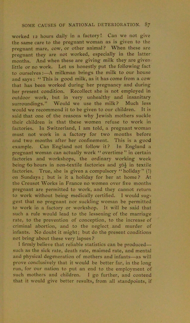 worked 12 hours daily in a factory! Can we not give the same care to the pregnant woman as is given to the pregnant mare, cow, or other animal? When these are pregnant they are not worked, especially in the latter months. And when these are giving milk they are given little or no work. Let us honestly put the following fact to ourselves:—A milkman brings the milk to our house and says : “ This is good milk, as it has come from a cow that has been worked during her pregnancy and during her present condition. Recollect she is not employed in outdoor work, but in very unhealthy and insanitary surroundings.” Would we use the milk? Much less would we recommend it to be given to our children. It is said that one of the reasons why Jewish mothers suckle their children is that these women refuse to work in factories. In Switzerland, I am told, a pregnant woman must not work in a factory for two months before and two months after her confinement. This is a good example. Can England not follow it? In England a pregnant woman can actually work “ overtime ” in certain factories and workshops, the ordinary working week being 60 hours in non-textile factories and 56J in textile factories. True, she is given a compulsory “holiday” (!) on Sundays ; but is it a holiday for her at home ? At the Creusot Works in France no women over five months pregnant are permitted to work, and they cannot return to work without being medically certified. I would sug- gest that no pregnant nor suckling woman be permitted to work in a factory or workshop. It will be said that such a rule would lead to the lessening of the marriage rate, to the prevention of conception, to the increase of criminal abortion, and to the neglect and murder of infants. No doubt it might; but do the present conditions not bring about these very lapses? I firmly believe that reliable statistics can be produced— such as the sick rate, death rate, maimed rate, and mental and physical degeneration of mothers and infants—as will prove conclusively that it would be better far, in the long run, for our nation to put an end to the employment of such mothers and children. I go further, and contend that it would give better results, from all standpoints, if