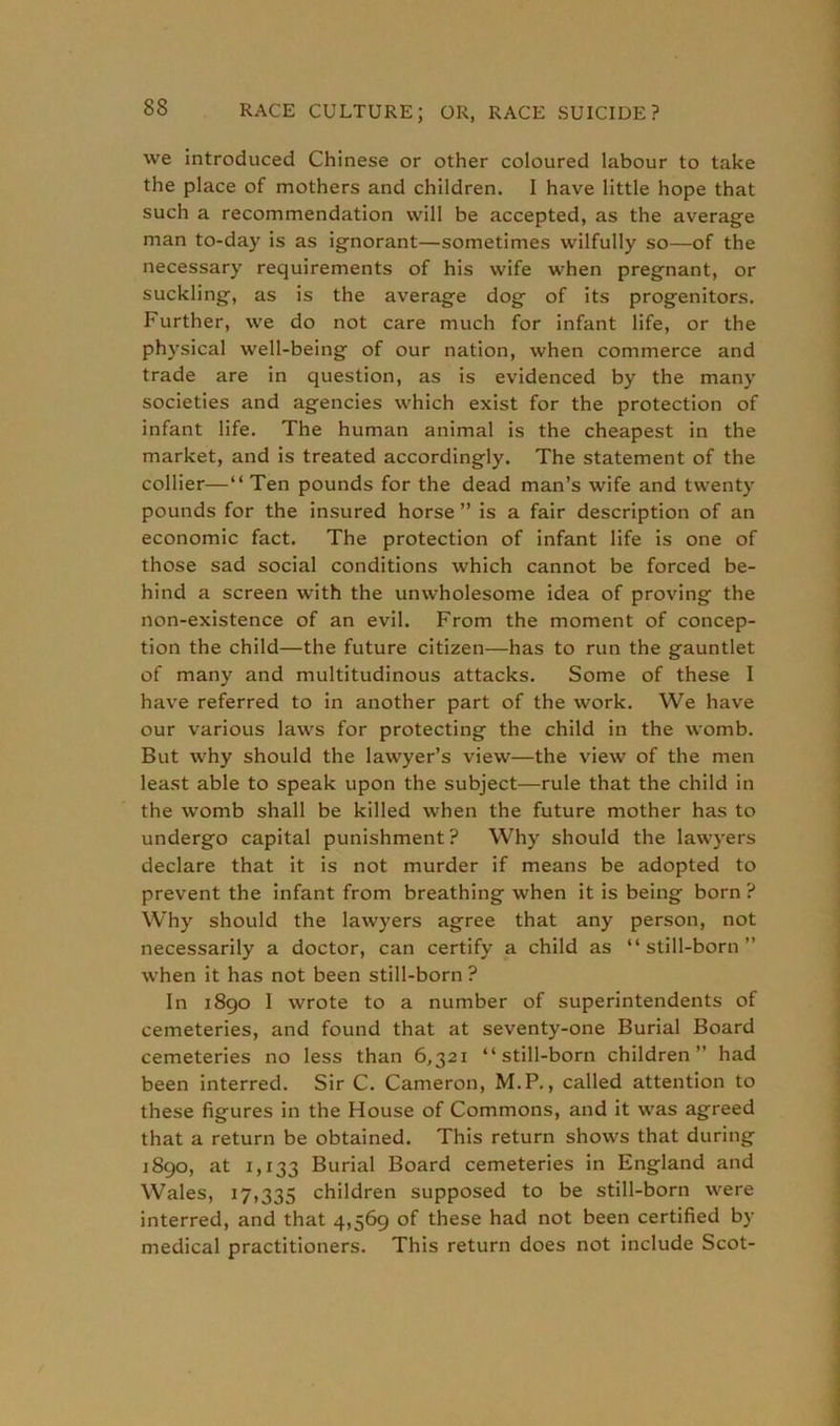 83 we introduced Chinese or other coloured labour to take the place of mothers and children. I have little hope that such a recommendation will be accepted, as the average man to-day is as ignorant—sometimes wilfully so—of the necessary requirements of his wife when pregnant, or suckling, as is the average dog of its progenitors. Further, we do not care much for infant life, or the physical well-being of our nation, when commerce and trade are in question, as is evidenced by the many societies and agencies which exist for the protection of infant life. The human animal is the cheapest in the market, and is treated accordingly. The statement of the collier—“ Ten pounds for the dead man’s wife and twenty pounds for the insured horse ” is a fair description of an economic fact. The protection of infant life is one of those sad social conditions which cannot be forced be- hind a screen with the unwholesome idea of proving the non-existence of an evil. From the moment of concep- tion the child—the future citizen—has to run the gauntlet of many and multitudinous attacks. Some of these I have referred to in another part of the work. We have our various laws for protecting the child in the womb. But why should the lawyer’s view—the view of the men least able to speak upon the subject—rule that the child in the womb shall be killed when the future mother has to undergo capital punishment? Why should the lawyers declare that it is not murder if means be adopted to prevent the infant from breathing when it is being born ? Why should the lawyers agree that any person, not necessarily a doctor, can certify a child as “still-born” when it has not been still-born ? In 1890 1 wrote to a number of superintendents of cemeteries, and found that at seventy-one Burial Board cemeteries no less than 6,321 “still-born children” had been interred. Sir C. Cameron, M.P., called attention to these figures in the House of Commons, and it was agreed that a return be obtained. This return shows that during 1890, at 1,133 Burial Board cemeteries in England and Wales, 17,335 children supposed to be still-born were interred, and that 4,569 of these had not been certified by medical practitioners. This return does not include Scot-