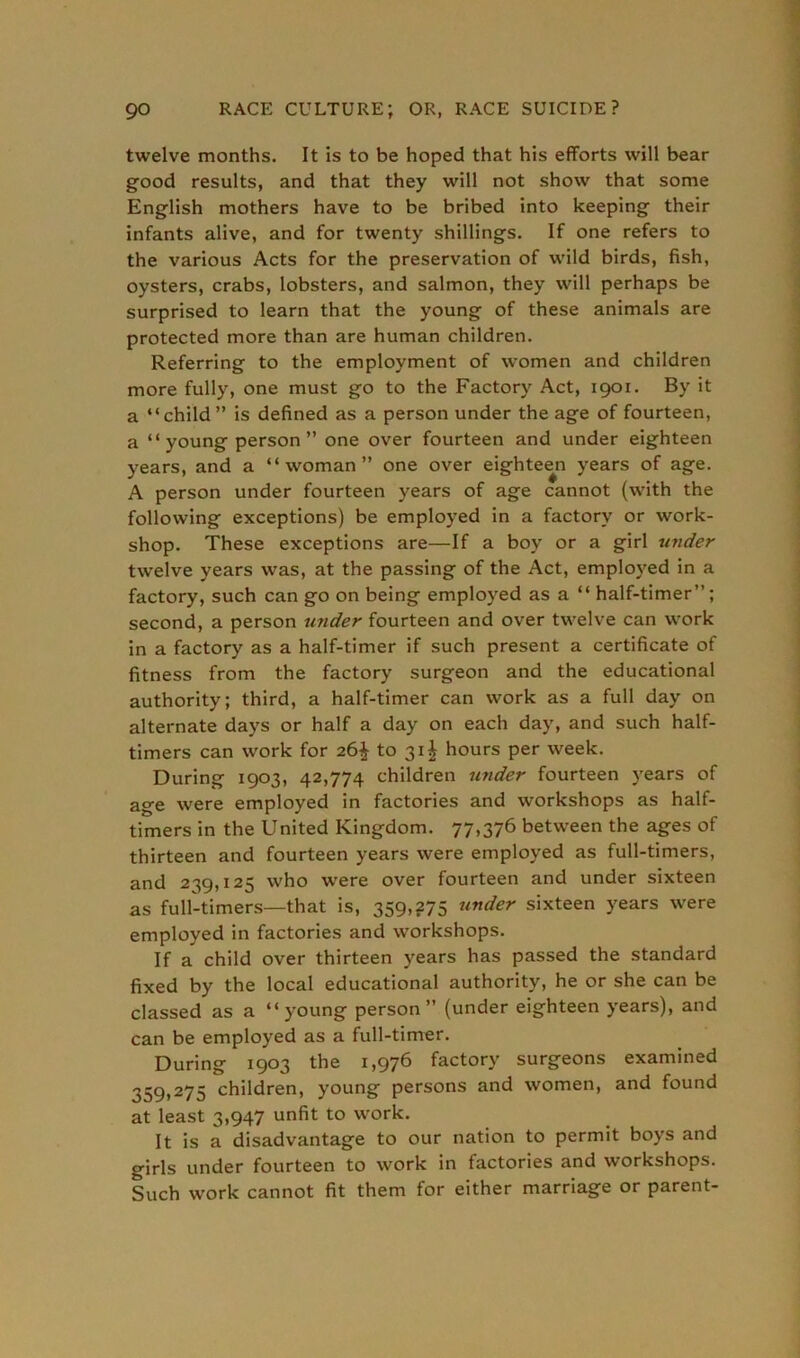 twelve months. It is to be hoped that his efforts will bear good results, and that they will not show that some English mothers have to be bribed into keeping their infants alive, and for twenty shillings. If one refers to the various Acts for the preservation of wild birds, fish, oysters, crabs, lobsters, and salmon, they will perhaps be surprised to learn that the young of these animals are protected more than are human children. Referring to the employment of women and children more fully, one must go to the Factory Act, 1901. By it a “child” is defined as a person under the age of fourteen, a “ young person ” one over fourteen and under eighteen years, and a “woman” one over eighteen years of age. A person under fourteen years of age cannot (with the following exceptions) be employed in a factory or work- shop. These exceptions are—If a boy or a girl under twelve years was, at the passing of the Act, employed in a factory, such can go on being employed as a “ half-timer”; second, a person under fourteen and over twelve can work in a factory as a half-timer if such present a certificate of fitness from the factory surgeon and the educational authority; third, a half-timer can work as a full day on alternate days or half a day on each day, and such half- timers can work for 26^ to 31^ hours per week. During 1903, 42,774 children under fourteen years of age were employed in factories and workshops as half- timers in the United Kingdom. 77,376 between the ages of thirteen and fourteen years were employed as full-timers, and 239,125 who were over fourteen and under sixteen as full-timers—that is, 359,275 under sixteen years were employed in factories and workshops. If a child over thirteen years has passed the standard fixed by the local educational authority, he or she can be classed as a “young person” (under eighteen years), and can be employed as a full-timer. During 1903 the 1,976 factory surgeons examined 359,275 children, young persons and women, and found at least 3,947 unfit to work. It is a disadvantage to our nation to permit boys and girls under fourteen to work in factories and workshops. Such work cannot fit them for either marriage or parent-