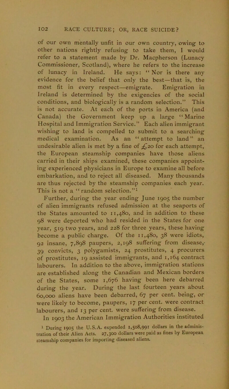 of our own mentally unfit in our own country, owing to other nations rightly refusing to take them, I would refer to a statement made by Dr. Macpherson (Lunacy Commissioner, Scotland), where he refers to the increase of lunacy in Ireland. He says: “ Nor is there any evidence for the belief that only the best—that is, the most fit in every respect—emigrate. Emigration in Ireland is determined by the exigencies of the social conditions, and biologically is a random selection.” This is not accurate. At each of the ports in America (and Canada) the Government keep up a large “Marine Hospital and Immigration Service.” Each alien immigrant wishing to land is compelled to submit to a searching medical examination. As an “attempt to land” an undesirable alien is met by a fine of £20 for each attempt, the European steamship companies have those aliens carried in their ships examined, these companies appoint- ing experienced physicians in Europe to examine all before embarkation, and to reject all diseased. Many thousands are thus rejected by the steamship companies each year. This is not a “ random selection.”1 Further, during the year ending June 1905 the number of alien immigrants refused admission at the seaports of the States amounted to 11,480, and in addition to these 98 were deported who had resided in the States for one year, 519 two years, and 228 for three years, these having become a public charge. Of the 11,480, 38 were idiots, 92 insane, 7,898 paupers, 2,198 suffering from disease,- 39 convicts, 3 polygamists, 24 prostitutes, 4 procurers of prostitutes, 19 assisted immigrants, and 1,164 contract labourers. In addition to the above, immigration stations are established along the Canadian and Mexican borders of the States, some 1,676 having been here debarred during the year. During the last fourteen years about 60,000 aliens have been debarred, 67 per cent, being, or were likely to become, paupers, 17 per cent, were contract labourers, and 13 per cent, were suffering from disease. In 1903 the American Immigration Authorities instituted 1 During 1905 the U.S.A. expended 1,508,991 dollars in the adminis- tration of their Alien Acts. 27,300 dollars were paid as fines by European steamship companies for importing diseased aliens.