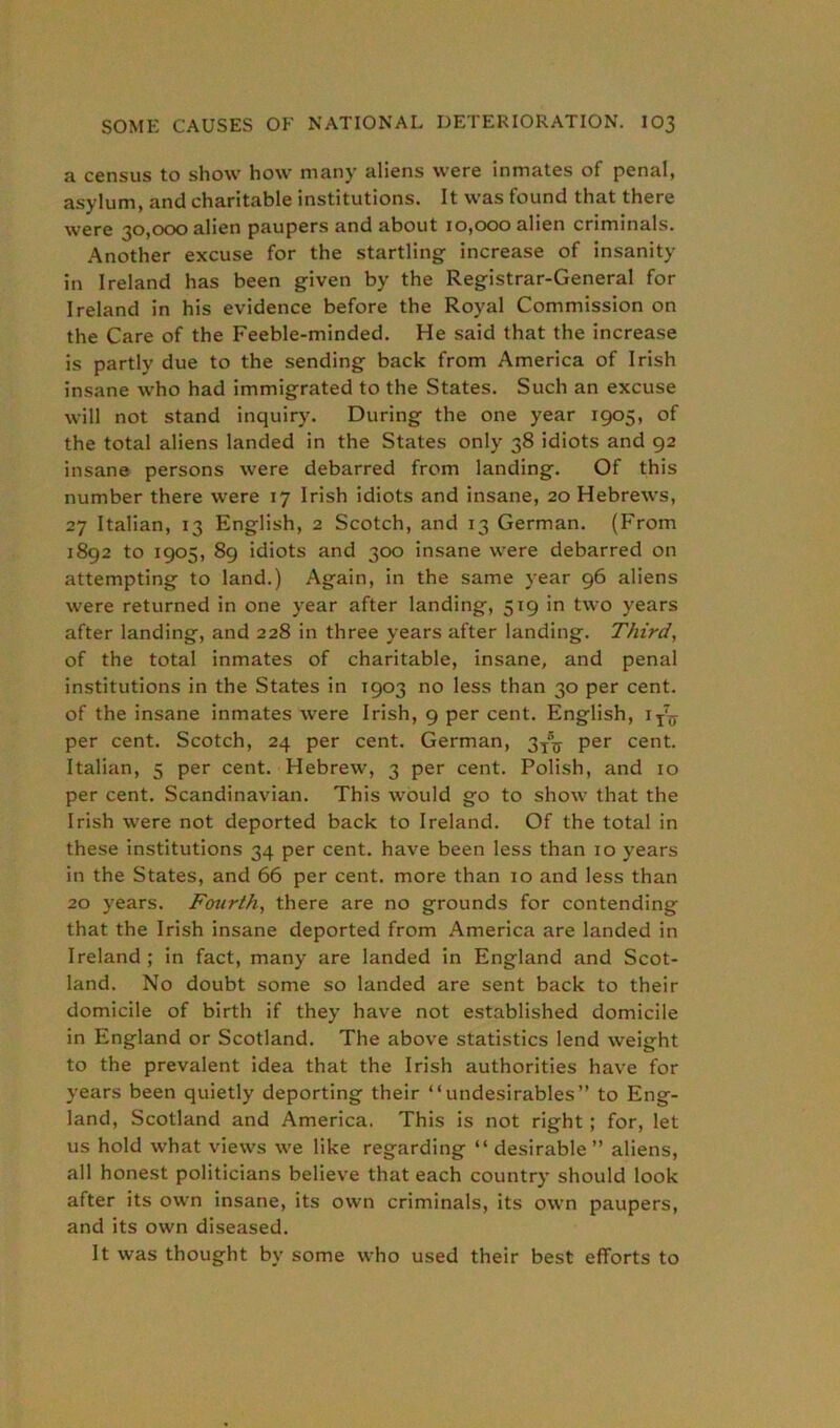 a census to show how many aliens were inmates of penal, asylum, and charitable institutions. It was found that there were 30,000 alien paupers and about 10,000 alien criminals. Another excuse for the startling increase of insanity in Ireland has been given by the Registrar-General for Ireland in his evidence before the Royal Commission on the Care of the Feeble-minded. He said that the increase is partly due to the sending back from America of Irish insane who had immigrated to the States. Such an excuse will not stand inquiry. During the one year 1905, of the total aliens landed in the States only 38 idiots and 92 insane persons were debarred from landing. Of this number there were 17 Irish idiots and insane, 20 Hebrews, 27 Italian, 13 English, 2 Scotch, and 13 German. (From 1892 to 1905, 89 idiots and 300 insane were debarred on attempting to land.) Again, in the same year 96 aliens were returned in one year after landing, 519 in two years after landing, and 228 in three years after landing. Third, of the total inmates of charitable, insane, and penal institutions in the States in 1903 no less than 30 per cent, of the insane inmates were Irish, 9 per cent. English, iy7^ per cent. Scotch, 24 per cent. German, 3^ per cent. Italian, 5 per cent. Hebrew, 3 per cent. Polish, and 10 per cent. Scandinavian. This would go to show that the Irish were not deported back to Ireland. Of the total in these institutions 34 per cent, have been less than 10 years in the States, and 66 per cent, more than 10 and less than 20 years. Fourth, there are no grounds for contending that the Irish insane deported from America are landed in Ireland ; in fact, many are landed in England and Scot- land. No doubt some so landed are sent back to their domicile of birth if they have not established domicile in England or Scotland. The above statistics lend weight to the prevalent idea that the Irish authorities have for years been quietly deporting their “undesirables” to Eng- land, Scotland and America. This is not right ; for, let us hold what views we like regarding “ desirable” aliens, all honest politicians believe that each country should look after its own insane, its own criminals, its own paupers, and its own diseased. It was thought by some who used their best efforts to