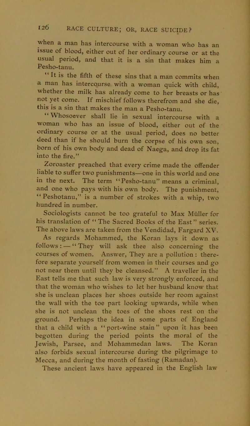 t when a man has intercourse with a woman who has an issue of blood, either out of her ordinary course or at the usual period, and that it is a sin that makes him a Pesho-tanu. “ It is the fifth of these sins that a man commits when a man has intercourse with a woman quick with child, whether the milk has already come to her breasts or has not yet come. If mischief follows therefrom and she die, this is a sin that makes the man a Pesho-tanu. “ Whosoever shall lie in sexual intercourse with a woman who has an issue of blood, either out of the ordinary course or at the usual period, does no better deed than if he should burn the corpse of his own son, born of his own body and dead of Naega, and drop its fat into the fire.” Zoroaster preached that every crime made the offender liable to suffer two punishments—one in this world and one in the next. The term “Pesho-tanu” means a criminal, and one who pays with his own body. The punishment, “ Peshotanu,” is a number of strokes with a whip, two hundred in number. Sociologists cannot be too grateful to Max Muller for his translation of “ The Sacred Books of the East” series. The above laws are taken from the Vendidad, Fargard XV. As regards Mohammed, the Koran lays it down as follows: — “They will ask thee also concerning the courses of women. Answer, They are a pollution : there- fore separate yourself from women in their courses and go not near them until they be cleansed.” A traveller in the East tells me that such law is very strongly enforced, and that the woman who wishes to let her husband know that she is unclean places her shoes outside her room against the wall with the toe part looking upwards, while when she is not unclean the toes of the shoes rest on the ground. Perhaps the idea in some parts of England that a child with a “ port-wine stain” upon it has been begotten during the period points the moral of the Jewish, Parsee, and Mohammedan laws. The Koran also forbids sexual intercourse during the pilgrimage to Mecca, and during the month of fasting (Ramadan). These ancient laws have appeared in the English law