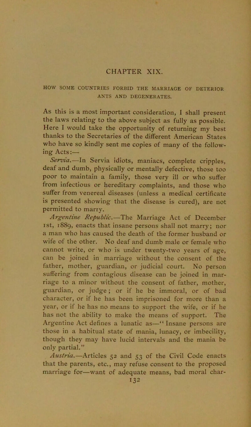 CHAPTER XIX. HOW SOME COUNTRIES FORBID THE MARRIAGE OF DETERIOR ANTS AND DEGENERATES. As this is a most important consideration, I shall present the laws relating- to the above subject as fully as possible. Here I would take the opportunity of returning- my best thanks to the Secretaries of the different American States who have so kindly sent me copies of many of the follow- ing Acts:— Servia.—In Servia idiots, maniacs, complete cripples, deaf and dumb, physically or mentally defective, those too poor to maintain a family, those very ill or who suffer from infectious or hereditary complaints, and those who suffer from venereal diseases (unless a medical certificate is presented showing that the disease is cured), are not permitted to marry. Argentine Republic.—The Marriage Act of December ist, 1889, enacts that insane persons shall not marry; nor a man who has caused the death of the former husband or wife of the other. No deaf and dumb male or female who cannot write, or who is under twenty-two years of age, can be joined in marriage without the consent of the father, mother, guardian, or judicial court. No person suffering from contagious disease can be joined in mar- riage to a minor without the consent of father, mother, guardian, or judge ; or if he be immoral, or of bad character, or if he has been imprisoned for more than a year, or if he has no means to support the wife, or if he has not the ability to make the means of support. The Argentine Act defines a lunatic as—“ Insane persons are those in a habitual state of mania, lunacy, or imbecility, though they may have lucid intervals and the mania be only partial.” Austria.—Articles 52 and 53 of the Civil Code enacts that the parents, etc., may refuse consent to the proposed marriage for—want of adequate means, bad moral char-