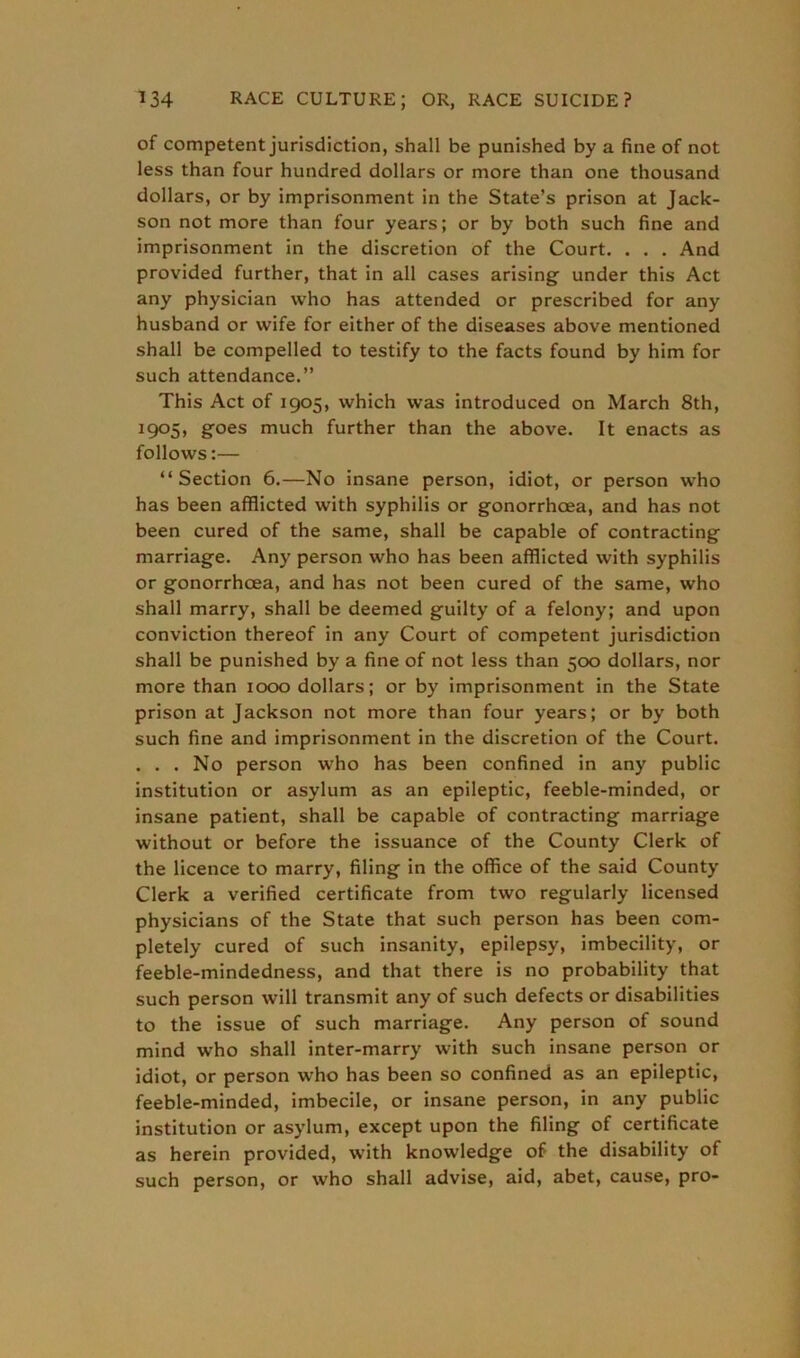 of competent jurisdiction, shall be punished by a fine of not less than four hundred dollars or more than one thousand dollars, or by imprisonment in the State’s prison at Jack- son not more than four years; or by both such fine and imprisonment in the discretion of the Court. . . . And provided further, that in all cases arising- under this Act any physician who has attended or prescribed for any husband or wife for either of the diseases above mentioned shall be compelled to testify to the facts found by him for such attendance.” This Act of 1905, which was introduced on March 8th, 1905, goes much further than the above. It enacts as follows:— “Section 6.—No insane person, idiot, or person who has been afflicted with syphilis or gonorrhoea, and has not been cured of the same, shall be capable of contracting marriage. Any person who has been afflicted with syphilis or gonorrhoea, and has not been cured of the same, who shall marry, shall be deemed guilty of a felony; and upon conviction thereof in any Court of competent jurisdiction shall be punished by a fine of not less than 500 dollars, nor more than 1000 dollars; or by imprisonment in the State prison at Jackson not more than four years; or by both such fine and imprisonment in the discretion of the Court. . . . No person who has been confined in any public institution or asylum as an epileptic, feeble-minded, or insane patient, shall be capable of contracting marriage without or before the issuance of the County Clerk of the licence to marry, filing in the office of the said County Clerk a verified certificate from two regularly licensed physicians of the State that such person has been com- pletely cured of such insanity, epilepsy, imbecility, or feeble-mindedness, and that there is no probability that such person will transmit any of such defects or disabilities to the issue of such marriage. Any person of sound mind who shall inter-marry with such insane person or idiot, or person who has been so confined as an epileptic, feeble-minded, imbecile, or insane person, in any public institution or asylum, except upon the filing of certificate as herein provided, with knowledge of the disability of such person, or who shall advise, aid, abet, cause, pro-