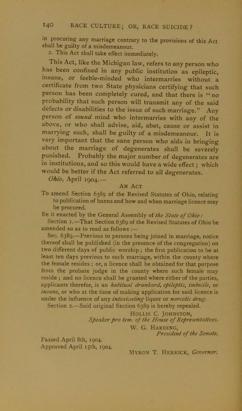 in procuring any marriage contrary to the provisions of this Act shall be guilty of a misdemeanour. 2. This Act shall take effect immediately. This Act, like the Michigan law, refers to any person who has been confined in any public institution as epileptic, insane, or feeble-minded who intermarries without a certificate from two State physicians certifying that such person has been completely cured, and that there is “no probability that such person will transmit any of the said defects or disabilities to the issue of such marriage.” Any person of sound mind who intermarries with any of the above, or who shall advise, aid, abet, cause or assist in marrying such, shall be guilty of a misdemeanour. It is very important that the sane person who aids in bringing about the marriage of degenerates shall be severely punished. Probably the major number of degenerates are in institutions, and so this would have a wide effect; which would be better if the Act referred to all degenerates. Ohio, April 1904.— An Act 10 amend Section 6389 of the Revised Statutes of Ohio, relating to publication of banns and how and when marriage licence may be procured. Be it enacted by the General Assembly of the State of Ohio: Section 1.—That Section 6389 of the Revised Statutes of Ohio be amended so as to read as follows :— Sec. 6389.—Previous to persons being joined in marriage, notice thereof shall be published (in the presence of the congregation) on two different days of public worship ; the first publication to be at least ten days previous to such marriage, within the county where the female resides ; or, a licence shall be obtained for that purpose from the probate judge in the county where such female may reside ; and no licence shall be granted where either of the parties, applicants therefor, is an habitual drunkard, epileptic, imbecile, or insane, or who at the time of making application for said licence is under the influence of any intoxicating liquor or narcotic drug. Section 2.—Said original Section 6389 is hereby repealed. Hollis C. Johnston, Speaker pro tem. op the House of Representatives. W. G. Harding, President of the Senate. Passed April 8th, 1904. Approved April 15th, 1904. Myron T. Herrick, Governor.