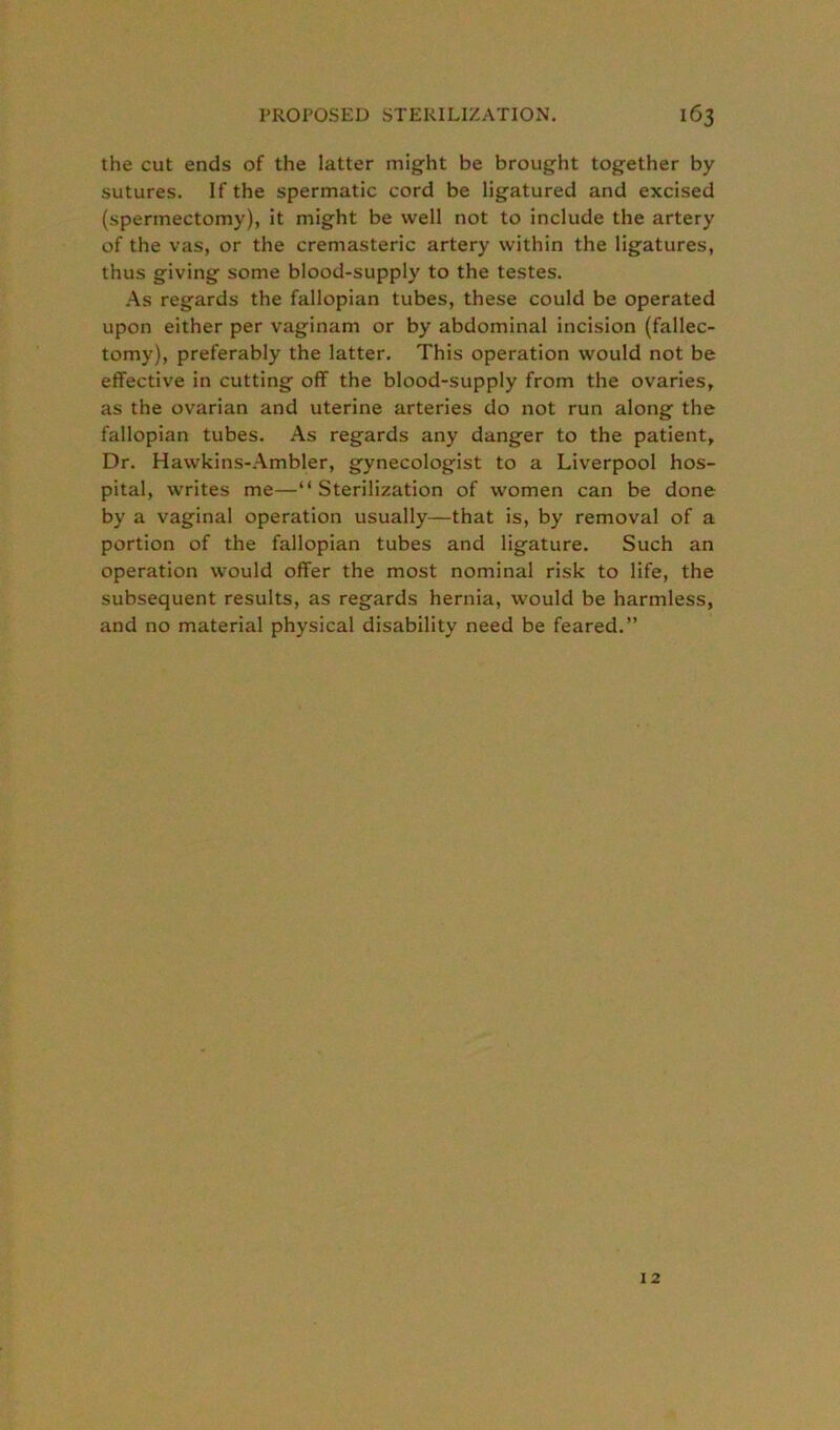 the cut ends of the latter might be brought together by sutures. If the spermatic cord be ligatured and excised (spermectomy), it might be well not to include the artery of the vas, or the cremasteric artery within the ligatures, thus giving some blood-supply to the testes. As regards the fallopian tubes, these could be operated upon either per vaginam or by abdominal incision (fallec- tomy), preferably the latter. This operation would not be effective in cutting off the blood-supply from the ovaries, as the ovarian and uterine arteries do not run along the fallopian tubes. As regards any danger to the patient. Dr. Hawkins-Ambler, gynecologist to a Liverpool hos- pital, writes me—“Sterilization of women can be done by a vaginal operation usually—that is, by removal of a portion of the fallopian tubes and ligature. Such an operation would offer the most nominal risk to life, the subsequent results, as regards hernia, would be harmless, and no material physical disability need be feared.” 12