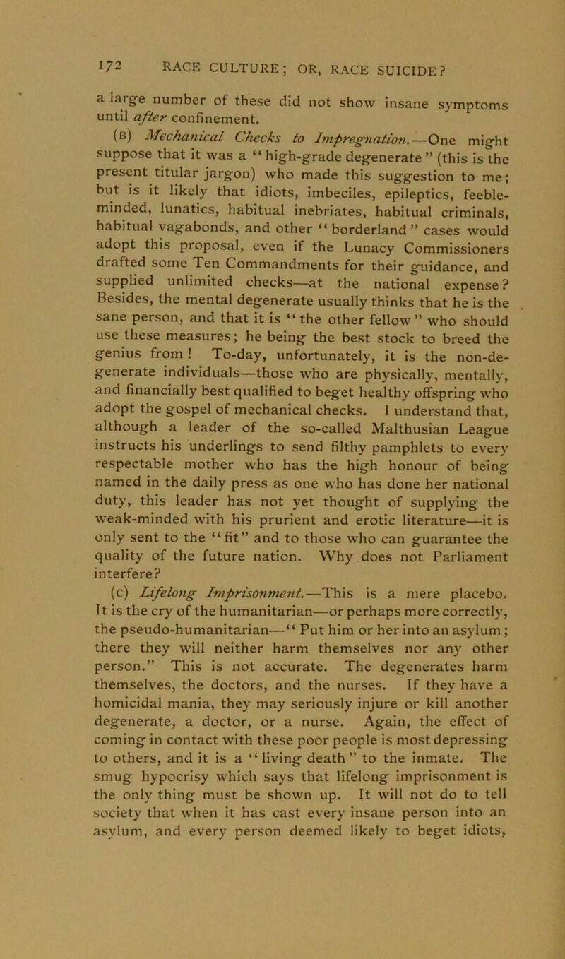a lar§Te number of these did not show insane symptoms until after confinement. (b) Mechanical Checks to Impregnation.—One might suppose that it was a “ high-grade degenerate ” (this is the present titular jargon) who made this suggestion to me; but is it likely that idiots, imbeciles, epileptics, feeble- minded, lunatics, habitual inebriates, habitual criminals, habitual vagabonds, and other “ borderland ” cases would adopt this proposal, even if the Lunacy Commissioners drafted some Ten Commandments for their guidance, and supplied unlimited checks—at the national expense? Besides, the mental degenerate usually thinks that he is the sane person, and that it is “ the other fellow ” who should use these measures; he being the best stock to breed the genius from ! To-day, unfortunately, it is the non-de- generate individuals—those who are physically, mentally, and financially best qualified to beget healthy offspring who adopt the gospel of mechanical checks. I understand that, although a leader of the so-called Malthusian League instructs his underlings to send filthy pamphlets to every respectable mother who has the high honour of being named in the daily press as one who has done her national duty, this leader has not yet thought of supplying the weak-minded with his prurient and erotic literature—it is only sent to the “fit” and to those who can guarantee the quality of the future nation. Why does not Parliament interfere? (c) Lifelong Imprisonment.—This is a mere placebo. It is the cry of the humanitarian—or perhaps more correctly, the pseudo-humanitarian—“ Put him or her into an asylum ; there they will neither harm themselves nor any other person.” This is not accurate. The degenerates harm themselves, the doctors, and the nurses. If they have a homicidal mania, they may seriously injure or kill another degenerate, a doctor, or a nurse. Again, the effect of coming in contact with these poor people is most depressing to others, and it is a “living death” to the inmate. The smug hypocrisy which says that lifelong imprisonment is the only thing must be shown up. It will not do to tell society that when it has cast every insane person into an asylum, and every person deemed likely to beget idiots,