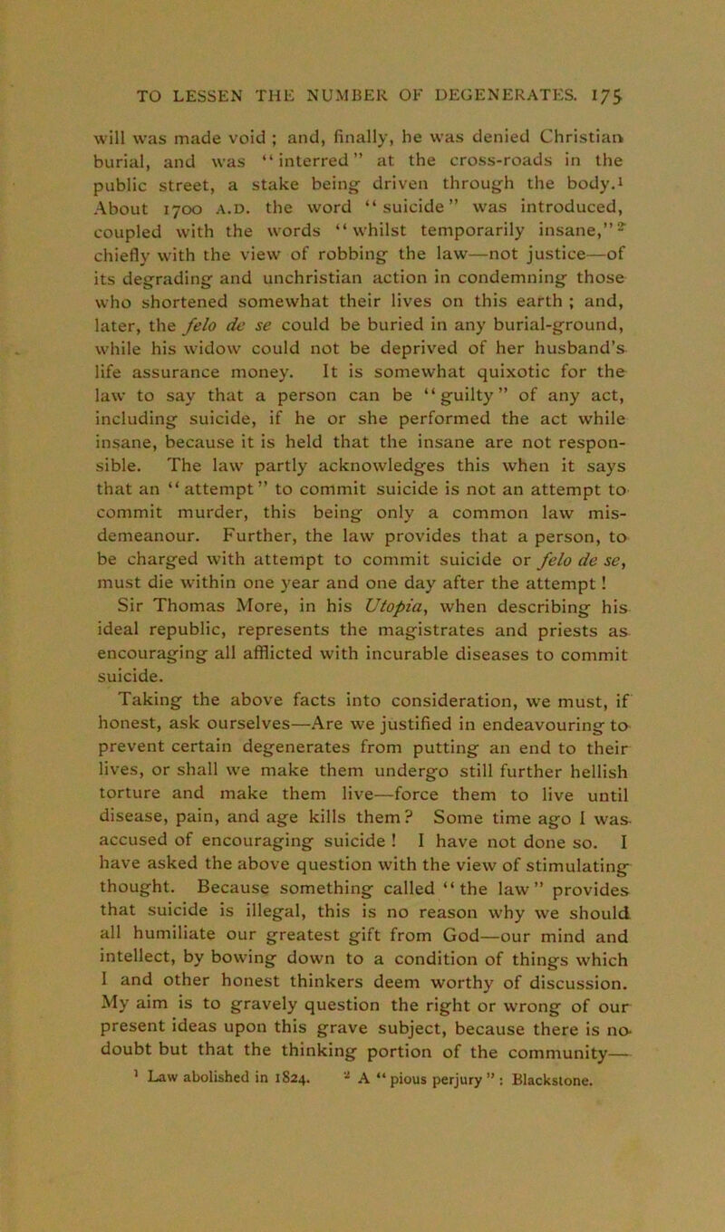 will was made void ; and, finally, he was denied Christian burial, and was “interred” at the cross-roads in the public street, a stake being driven through the body.i About 1700 a.d. the word “suicide” was introduced, coupled with the words “whilst temporarily insane,”2- chiefly with the view of robbing the law—not justice—of its degrading and unchristian action in condemning those who shortened somewhat their lives on this earth ; and, later, the felo de se could be buried in any burial-ground, while his widow could not be deprived of her husband’s life assurance money. It is somewhat quixotic for the law to say that a person can be “guilty” of any act, including suicide, if he or she performed the act while insane, because it is held that the insane are not respon- sible. The law partly acknowledges this when it says that an “ attempt” to commit suicide is not an attempt to commit murder, this being only a common law mis- demeanour. Further, the law provides that a person, to be charged with attempt to commit suicide or felo de se, must die within one year and one day after the attempt! Sir Thomas More, in his Utopia, when describing his ideal republic, represents the magistrates and priests as encouraging all afflicted with incurable diseases to commit suicide. Taking the above facts into consideration, we must, if honest, ask ourselves—Are we justified in endeavouring to prevent certain degenerates from putting an end to their lives, or shall we make them undergo still further hellish torture and make them live—force them to live until disease, pain, and age kills them? Some time ago I was- accused of encouraging suicide ! I have not done so. I have asked the above question with the view of stimulating thought. Because something called “the law” provides that suicide is illegal, this is no reason why we should all humiliate our greatest gift from God—our mind and intellect, by bowing down to a condition of things which I and other honest thinkers deem worthy of discussion. My aim is to gravely question the right or wrong of our present ideas upon this grave subject, because there is no- doubt but that the thinking portion of the community— 1 Law abolished in 1824. * A “ pious perjury ” : Blackstone.