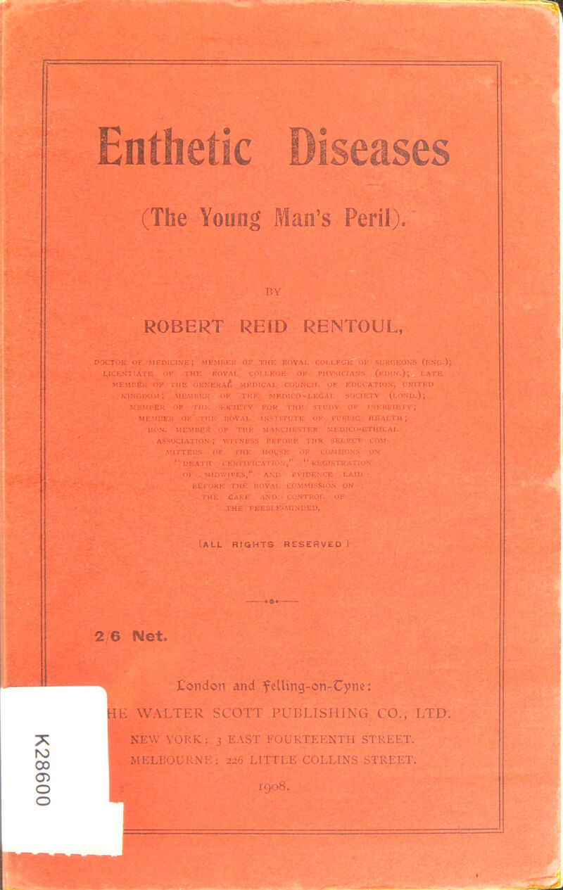 Enthetic iseases 9 (The Young Man’s Peril). DOCTOR OF medicine; member of the ROVAI, COU-FCIS of surgeons (eng.); LICENTIATE OF THE KOVAI. COLLEGE OF PHYSICIANS (eoIN.); LATE MEMBER OF THE CENERAi*, .MEDICAL COUNCIL OF EDUCATION, UNITED kingdom; 'member of this medico-legal SOCIETY (lond.); MEMBER OP THE SOCIETY FOR THE STUDY OF INEBRIETY; “death certification,” “registration ^,OF . MIDWJVES,” AND EVIDENCE LAID • BEFORE THE ROYAL COM.MISSIO.N ON THE CARE AND CONTROL OF ■ THE FEEBLE-MINDED. Call rights reserved J 2 6 Net. t'ondon and felUng-OTi-C))ne: HE WALTER SCOTT PUBLISHING CO., LTD. NEW YORK; 3 E.AST FOURTEENTH STREE.T. MELBOURNE; 226 LITTLE COLLINS STREET. BY ROBERT REID RENTOUL, MEMBER OK TIIK ROVAL INStlTUTli: OK PUBLIC HEALTH) HON. OK THE MANCHESTER MEUICO-ETHIC AI. ASSOCIATION ; WITNESS HEFORE THE SELECl' COM- MITTEES OF THE HOUSE OF COMMONS ON H