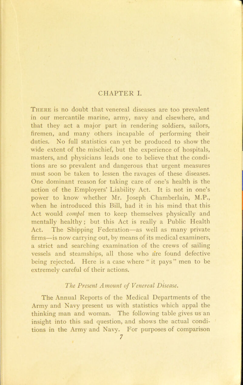 CHAPTER I. There is no doubt that venereal diseases are too prevalent in our mercantile marine, army, navy and elsewhere, and that they act a major part in rendering soldiers, sailors, firemen, and many others incapable of performing their duties. No full statistics can yet be produced to show the wide extent of the mischief, but the experience of hospitals, masters, and physicians leads one to believe that the condi- tions are so prevalent and dangerous that urgent measures must soon be taken to lessen the ravages of these diseases. One dominant reason for taking care of one’s health is the action of the Employers’ Liability Act. It is not in one’s power to know whether Mr. Joseph Chamberlain, M.P., when he introduced this Bill, had it in his mind that this Act would compel men to keep themselves physically and mentally healthy; but this Act is really a Public Health Act. The Shipping Federation—as well as many private firms—is now carrying out, by means of its medical examiners, a strict and searching examination of the crews of sailing vessels and steamships, all those who a’re found defective being rejected. Here is a case where “ it pays ” men to be extremely careful of their actions. The Present Amount of Venereal Disease. The Annual Reports of the Medical Departments of the Army and Navy present us with statistics which appal the thinking man and woman. The following table gives us an insight into this sad question, and shows the actual condi- tions in the Army and Navy. For purposes of comparison