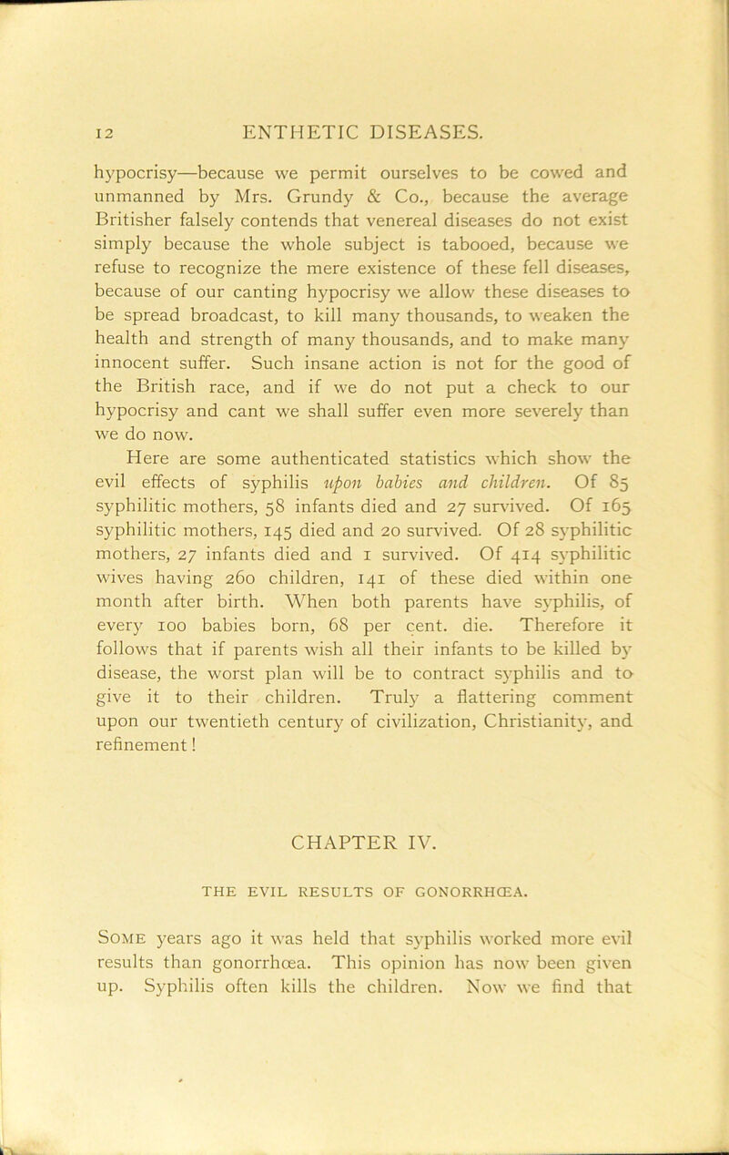 hypocrisy—because we permit ourselves to be cowed and unmanned by Mrs. Grundy & Co., because the average Britisher falsely contends that venereal diseases do not exist simply because the whole subject is tabooed, because we refuse to recognize the mere existence of these fell diseases, because of our canting hypocrisy we allow these diseases to be spread broadcast, to kill many thousands, to weaken the health and strength of many thousands, and to make many innocent suffer. Such insane action is not for the good of the British race, and if we do not put a check to our hypocrisy and cant we shall suffer even more severely than we do now. Here are some authenticated statistics which show the evil effects of syphilis upon babies and children. Of 85 syphilitic mothers, 58 infants died and 27 sur^uved. Of 165 syphilitic mothers, 145 died and 20 survived. Of 28 syphilitic mothers, 27 infants died and i survived. Of 414 syphilitic wives having 260 children, 141 of these died within one month after birth. When both parents have syphilis, of every 100 babies born, 68 per cent. die. Therefore it follows that if parents wish all their infants to be killed by disease, the worst plan will be to contract syphilis and to give it to their children. Truly a flattering comment upon our twentieth century of civilization, Christianity, and refinement! CHAPTER IV. THE EVIL RESULTS OF GONORRHCEA. Some years ago it was held that S3’philis worked more evil results than gonorrhoea. This opinion has now been given up. Syphilis often kills the children. Now we find that