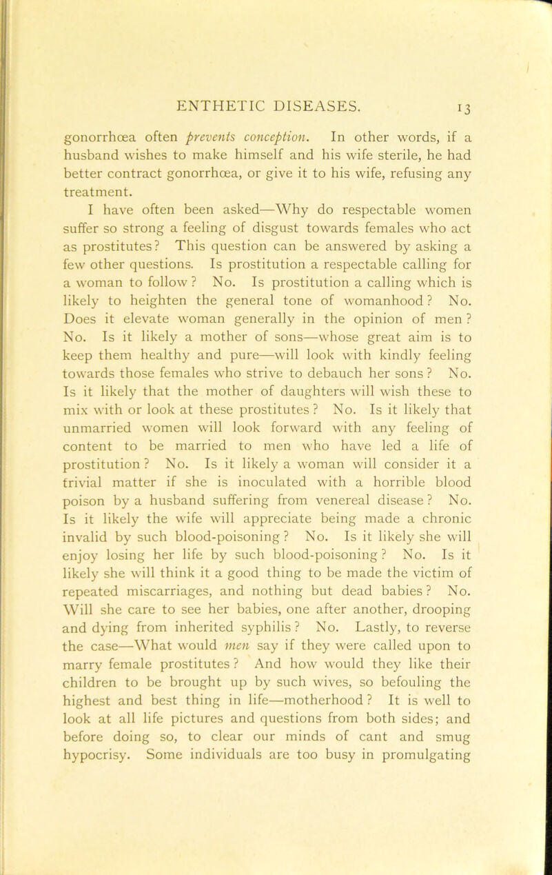 gonorrhoea often prevents conception. In other words, if a husband wishes to make himself and his wife sterile, he had better contract gonorrhoea, or give it to his wife, refusing any treatment. I have often been asked—Why do respectable women suffer so strong a feeling of disgust towards females who act as prostitutes? This question can be answered by asking a few other questions. Is prostitution a respectable calling for a woman to follow? No. Is prostitution a calling which is likely to heighten the general tone of womanhood? No. Does it elevate woman generally in the opinion of men ? No. Is it likely a mother of sons—whose great aim is to keep them healthy and pure—will look with kindly feeling towards those females who strive to debauch her sons? No. Is it likely that the mother of daughters will wish these to mi.x with or look at these prostitutes ? No. Is it likely that unmarried women will look forward with any feeling of content to be married to men who have led a life of prostitution? No. Is it likely a woman will consider it a trivial matter if she is inoculated with a horrible blood poison by a husband suffering from venereal disease ? No. Is it likely the wife will appreciate being made a chronic invalid by such blood-poisoning? No. Is it likely she will enjoy losing her life by such blood-poisoning? No. Is it likely she will think it a good thing to be made the victim of repeated miscarriages, and nothing but dead babies? No. Will she care to see her babies, one after another, drooping and dying from inherited syphilis? No. Lastly, to reverse the case—What would men say if they were called upon to marry female prostitutes ? And how would they like their children to be brought up by such wives, so befouling the highest and best thing in life—motherhood ? It is well to look at all life pictures and questions from both sides; and before doing so, to clear our minds of cant and smug hypocrisy. Some individuals are too busy in promulgating