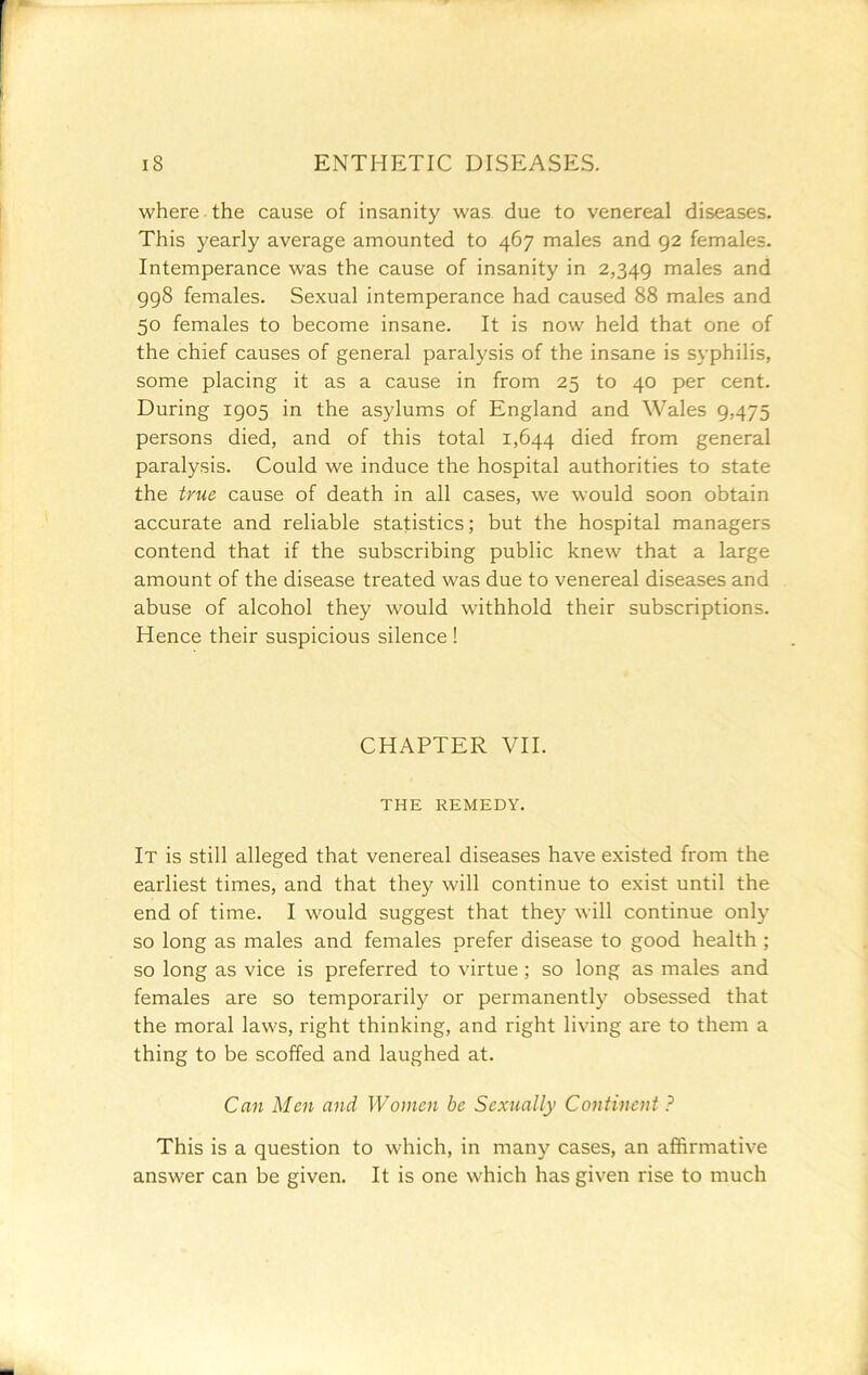 where the cause of insanity was. due to venereal diseases. This yearly average amounted to 467 males and 92 females. Intemperance was the cause of insanity in 2,349 rnales and 998 females. Sexual intemperance had caused 88 males and 50 females to become insane. It is now held that one of the chief causes of general paralysis of the insane is syphilis, some placing it as a cause in from 25 to 40 per cent. During 1905 in the asylums of England and Wales 9,475 persons died, and of this total 1,644 from general paralysis. Could we induce the hospital authorities to state the true cause of death in all cases, we would soon obtain accurate and reliable statistics; but the hospital managers contend that if the subscribing public knew that a large amount of the disease treated was due to venereal diseases and abuse of alcohol they would withhold their subscriptions. Hence their suspicious silence ! CHAPTER VII. THE REMEDY. It is still alleged that venereal diseases have existed from the earliest times, and that they will continue to exist until the end of time. I would suggest that they will continue only so long as males and females prefer disease to good health ; so long as vice is preferred to virtue; so long as males and females are so temporarily or permanently obsessed that the moral laws, right thinking, and right living are to them a thing to be scoffed and laughed at. Can Men and Women be Sexually Continent ? This is a question to which, in many cases, an affirmative answer can be given. It is one which has given rise to much