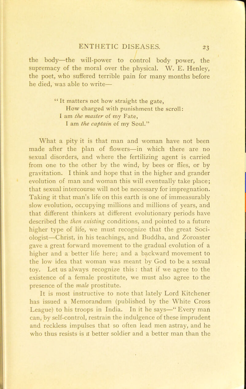 the body—the will-power to control body power, the supremacy of the moral over the physical. W. E. Henley, the poet, who suffered terrible pain for many months before he died, was able to write— “ It matters not how straight the gate, How charged with punishment the scroll: 1 am tJie master of my Fate, I am the captain of my Soul.” What a pity it is that man and woman have not been made after the plan of flowers—in which there are no sexual disorders, and where the fertilizing agent is carried from one to the other by the wind, by bees or flies, or by gravitation. I think and hope that in the higher and grander evolution of man and woman this will eventually take place; that sexual intercourse will not be necessary for impregnation. Taking it that man’s life on this earth is one of immeasurably slow evolution, occupying millions and millions of years, and that different thinkers at different evolutionary periods have described the then existing conditions, and pointed to a future higher type of life, we must recognize that the great Soci- ologist—Christ, in his teachings, and Buddha, and Zoroaster gave a great forward movement to the gradual evolution of a higher and a better life here; and a backward movement to the low idea that woman was meant by God to be a sexual toy. Let us always recognize this : that if we agree to the existence of a female prostitute, we must also agree to the presence of the male prostitute. It is most instructive to note that lately Lord Kitchener has issued a Memorandum (published by the White Cross League) to his troops in India. In it he says—“Every man can, by self-control, restrain the indulgence of these imprudent and reckless impulses that so often lead men astray, and he who thus resists is a better soldier and a better man than the