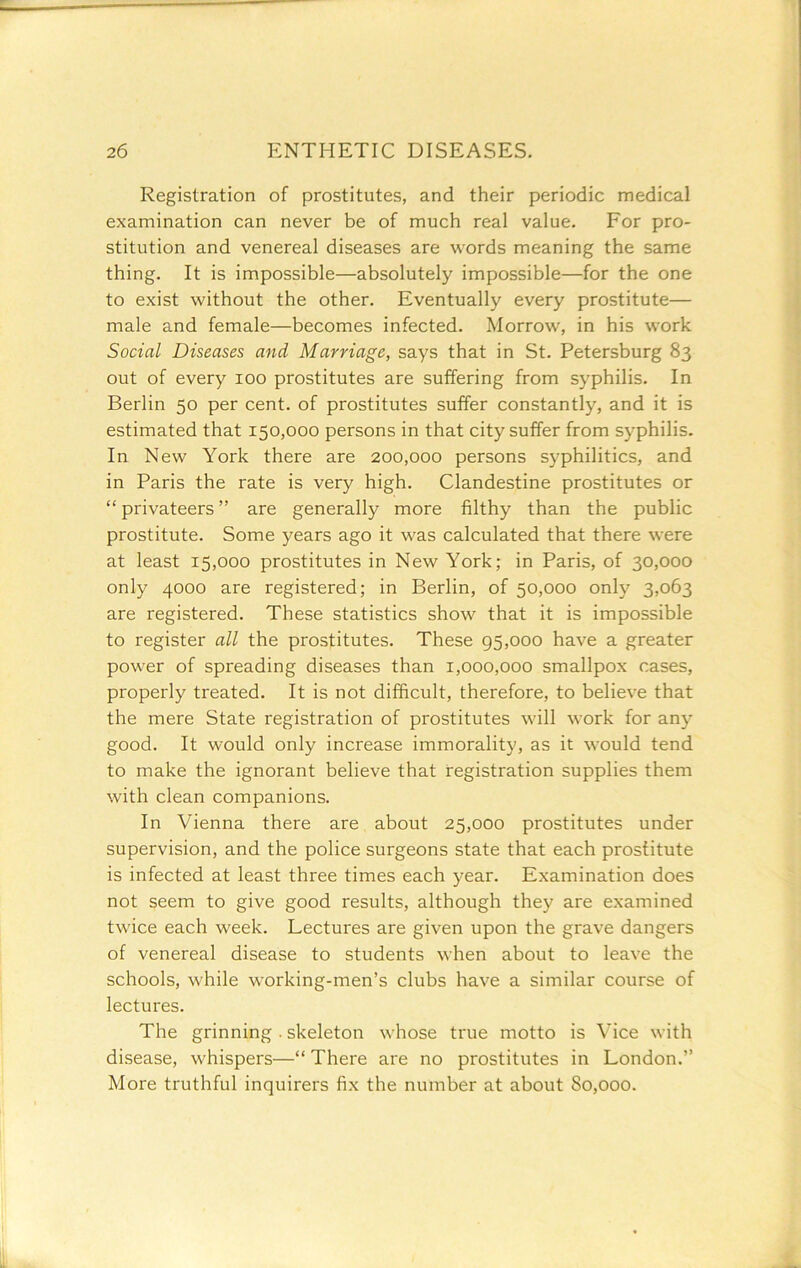 Registration of prostitutes, and their periodic medical examination can never be of much real value. For pro- stitution and venereal diseases are words meaning the same thing. It is impossible—absolutely impossible—for the one to exist without the other. Eventually every prostitute— male and female—becomes infected. Morrow, in his work Social Diseases and Marriage, says that in St. Petersburg 83 out of every 100 prostitutes are suffering from syphilis. In Berlin 50 per cent, of prostitutes suffer constantly, and it is estimated that 150,000 persons in that city suffer from syphilis. In New York there are 200,000 persons syphilitics, and in Paris the rate is very high. Clandestine prostitutes or “ privateers ” are generally more filthy than the public prostitute. Some years ago it was calculated that there were at least 15,000 prostitutes in New York; in Paris, of 30,000 only 4000 are registered; in Berlin, of 50,000 only 3,063 are registered. These statistics show that it is impossible to register all the prostitutes. These 95,000 have a greater power of spreading diseases than 1,000,000 smallpox cases, properly treated. It is not difficult, therefore, to believe that the mere State registration of prostitutes will work for any good. It would only increase immorality, as it would tend to make the ignorant believe that registration supplies them with clean companions. In Vienna there are about 25,000 prostitutes under supervision, and the police surgeons state that each prostitute is infected at least three times each year. Examination does not seem to give good results, although they are examined twice each week. Lectures are given upon the grave dangers of venereal disease to students when about to leave the schools, while working-men’s clubs have a similar course of lectures. The grinning . skeleton whose true motto is Vice with disease, whispers—“ There are no prostitutes in London.” More truthful inquirers fix the number at about So,ooo.