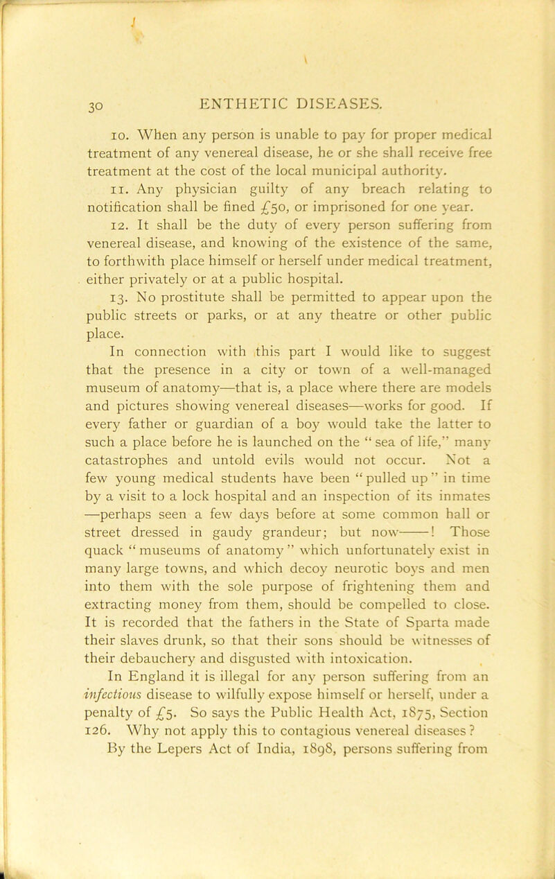 J \ 30 ENTHETIC DISEASES. 10. When any person is unable to pay for proper medical treatment of any venereal disease, he or she shall receive free treatment at the cost of the local municipal authority. 11. Any physician guilty of any breach relating to notification shall be fined £50, or imprisoned for one year. 12. It shall be the duty of every person suffering from venereal disease, and knowing of the existence of the same, to forthwith place himself or herself under medical treatment, either privately or at a public hospital. 13. No prostitute shall be permitted to appear upon the public streets or parks, or at any theatre or other public place. In connection with this part I would like to suggest that the presence in a city or town of a well-managed museum of anatomy—that is, a place where there are models and pictures showing venereal diseases—works for good. If every father or guardian of a boy would take the latter to such a place before he is launched on the “ sea of life,” many catastrophes and untold evils would not occur. Not a few young medical students have been “ pulled up ” in time by a visit to a lock hospital and an inspection of its inmates —perhaps seen a few days before at some common hall or street dressed in gaudy grandeur; but now ! Those quack “ museums of anatomy ” which unfortunately exist in many large towns, and which decoy neurotic boys and men into them with the sole purpose of frightening them and extracting money from them, should be compelled to close. It is recorded that the fathers in the State of Sparta made their slaves drunk, so that their sons should be witnesses of their debauchery and disgusted with intoxication. In England it is illegal for any person suffering from an infections disease to wilfully expose himself or herself, under a penalty of £'^. So says the Public Health Act, 1875, Section 126. Why not apply this to contagious venereal diseases ? By the Lepers Act of India, i8g8, persons suffering from