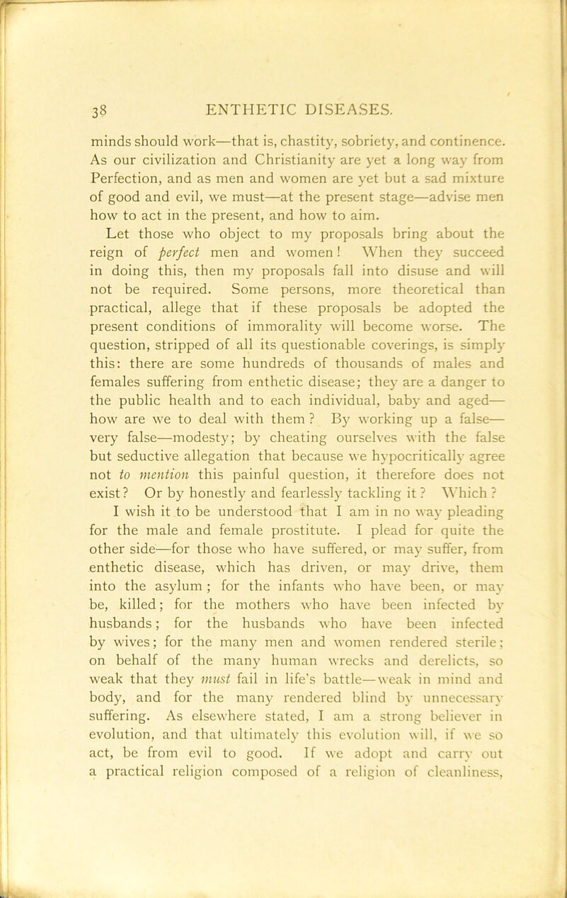 minds should work—that is, chastity, sobriety, and continence. As our civilization and Christianity are yet a long way from Perfection, and as men and women are yet but a sad mixture of good and evil, we must—at the present stage—advise men how to act in the present, and how to aim. Let those who object to my proposals bring about the reign of perfect men and women! When they succeed in doing this, then my proposals fall into disuse and will not be required. Some persons, more theoretical than practical, allege that if these proposals be adopted the present conditions of immorality will become worse. The question, stripped of all its questionable coverings, is simply this: there are some hundreds of thousands of males and females suffering from enthetic disease; they are a danger to the public health and to each individual, baby and aged— how are we to deal with them ? By working up a false— very false—modesty; by cheating ourselves with the false but seductive allegation that because we hypocritically agree not to mention this painful question, it therefore does not exist? Or by honestly and fearlessly tackling it ? \\’hich ? I wish it to be understood that I am in no waj’ pleading for the male and female prostitute. I plead for quite the other side—for those who have suffered, or may suffer, from enthetic disease, which has driven, or may drive, them into the asylum ; for the infants who have been, or may be, killed; for the mothers who have been infected bj* husbands; for the husbands who have been infected by wives; for the many men and women rendered sterile; on behalf of the many human wrecks and derelicts, so weak that they mii&t fail in life’s battle—weak in mind and body, and for the many rendered blind by unnecessary suffering. As elsewhere stated, I am a strong believer in evolution, and that ultimately this evolution will, if we so act, be from evil to good. If we adopt and carry out a practical religion composed of a religion of cleanliness,