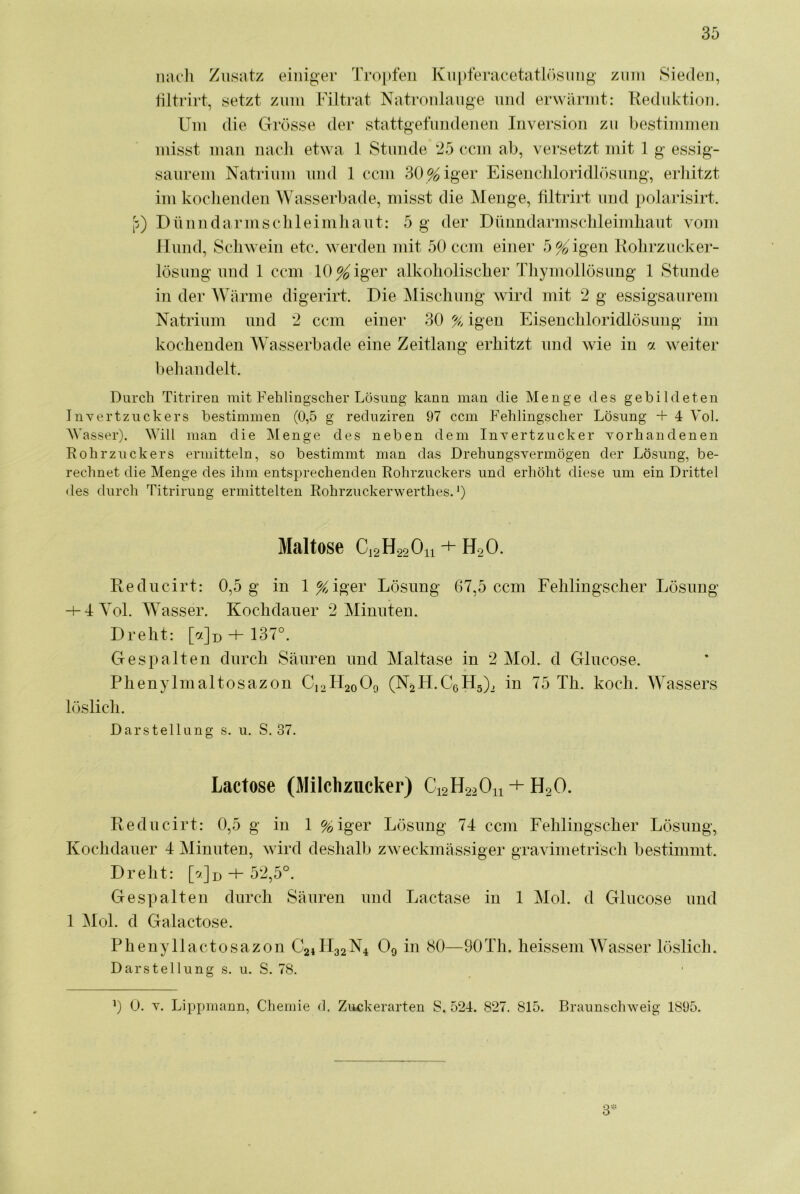 iiacli Zusatz einiger Troj)fen Kupferacetatl<)smig zum Sieden, tiltrirt, setzt zuui Filtrat Natroulaiige mul erwäruit: Keduktio]i. Um die Grösse der stattgefundenen Inversion zu bestimmen misst man uacli etwa 1 Stunde 25 ccm ab, versetzt mit 1 g essig- saurem Natrium und 1 ccm 30%iger Eisencliloridlösung, erldtzt imkoclienden Wasserbade, misst die Menge, tiltrirt und polarisirt. p) Düniidarmsclileimliaut: 5 g der Dünndarmsclileimliaut vom Hund, Schwein etc. werden mit 50 ccm einer 5%'igen Kolirzucker- lösuug und 1 ccm lO^iger alkoholischer Thymollösiing 1 Stunde in der Wärme digerirt. Die Mischung Avird mit 2 g essigsaurem Natrium und 2 ccm einer 30 % igen Eisenchloridlösung im kochenden Wasserbade eine Zeitlang erhitzt und wie in 7. weiter beliandelt. Durch Titrireu mit Fehlingsclier Lösung kann man die Menge des gebildeten Invertzuckers bestimmen (0,5 g reduziren 97 ccm Fehlingscber Lösung + 4 Vol. AVasser). ^yill man die Menge des neben dem Invertzucker vorhandenen Rohrzuckers ermitteln, so bestimmt man das Drehungsvermögen der Lösung, be- rechnet die Menge des ihm entsprechenden Rohrzuckers und erhöht diese um ein Drittel des durch Titrirung ermittelten Rohrzuckerwerthes. 0 Maltose CJ2H22O11 + H2O. Eeducirt: 0,5 g in l^iger Lösung 67,5 ccm Fehlingscher Lösung -fIYoL Wasser. Kochdauer 2 Minuten. Dreht: + 137°. Gespalten durch Säuren und Maltase in 2 Mol. d Glucose. Phenylmaltosazon C12H20O9 (N^H.CGHg)^ in 75 Th. koch. Wassers löslich. Darstellung s. u. S. 37. Lactose (Milchzucker) C12H22O11 + H2O. Reducirt: 0,5 g in 1 %iger Lösung 74 ccm Fehlingscher Lösung, Kochdauer 4 Minuten, wird deshalb zweckmässiger gravimetrisch bestimmt. Dreht: [^Jd -f 52,5°. Gespalten durch Säuren und Lactase in 1 Mol. d Glucose und 1 Mol. d Galactose. Phenyllactosazon C24H32N4 O9 in 80—90Th. heissem AYasser löslich. Darstellung s. u. S. 78. b 0. V. Lippmann, Chemie d. Zuckerarten S. 524. 827. 815. Braunsclnveig 1895. 3